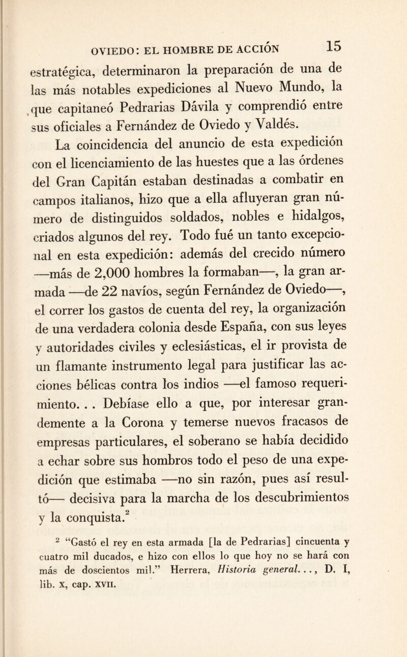 estratégica, determinaron la preparación de una de las más notables expediciones al Nuevo Mundo, la que capitaneó Pedrarias Dávila y comprendió entre sus oficiales a Fernández de Oviedo y Valdés. La coincidencia del anuncio de esta expedición con el licénciamiento de las huestes que a las órdenes del Gran Capitán estaban destinadas a combatir en campos italianos, hizo que a ella afluyeran gran nú¬ mero de distinguidos soldados, nobles e hidalgos, criados algunos del rey. Todo fué un tanto excepcio¬ nal en esta expedición: además del crecido número —más de 2,000 hombres la formaban—, la gran ar¬ mada —de 22 navios, según Fernández de Oviedo , el correr los gastos de cuenta del rey, la organización de una verdadera colonia desde España, con sus leyes y autoridades civiles y eclesiásticas, el ir provista de un flamante instrumento legal para justificar las ac¬ ciones bélicas contra los indios —el famoso requeri¬ miento. . . Debíase ello a que, por interesar gran¬ demente a la Corona y temerse nuevos fracasos de empresas particulares, el soberano se había decidido a echar sobre sus hombros todo el peso de una expe¬ dición que estimaba —no sin razón, pues así resul¬ tó-— decisiva para la marcha de los descubrimientos y la conquista.2 2 “Gastó el rey en esta armada [la de Pedrarias] cincuenta y cuatro mil ducados, e hizo con ellos lo que hoy no se hará con más de doscientos mil.” Herrera, Historia general..., D. I, lib. X, cap. XVII.