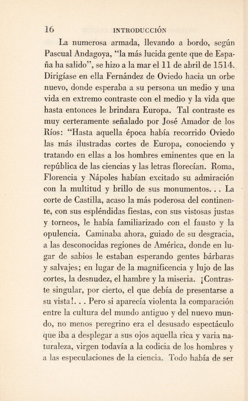 La numerosa armada, llevando a bordo, según Pascual Andagoya, “la más lucida gente que de Espa¬ ña ha salido”, se hizo a la mar el 11 de abril de 1514. Dirigíase en ella Fernández de Oviedo hacia un orbe nuevo, donde esperaba a su persona un medio y una vida en extremo contraste con el medio y la vida que hasta entonces le brindara Europa. Tal contraste es muy certeramente señalado por José Amador de los Ríos: “Hasta aquella época había recorrido Oviedo las más ilustradas cortes de Europa, conociendo y tratando en ellas a los hombres eminentes que en la república de las ciencias y las letras florecían. Roma, Florencia y Nápoles habían excitado su admiración con la multitud y brillo de sus monumentos. . . La corte de Castilla, acaso la más poderosa del continen¬ te, con sus espléndidas fiestas, con sus vistosas justas y torneos, le había familiarizado con el fausto y la opulencia. Caminaba ahora, guiado de su desgracia, a las desconocidas regiones de América, donde en lu¬ gar de sabios le estaban esperando gentes bárbaras y salvajes; en lugar de la magnificencia y lujo de las cortes, la desnudez, el hambre y la miseria. ¡ Contras¬ te singular, por cierto, el que debía de presentarse a su vista!. . . Pero si aparecía violenta la comparación entre la cultura del mundo antiguo y del nuevo mun¬ do, no menos peregrino era el desusado espectáculo que iba a desplegar a sus ojos aquella rica y varia na¬ turaleza, virgen todavía a la codicia de los hombres y a las especulaciones de la ciencia. Todo había de ser