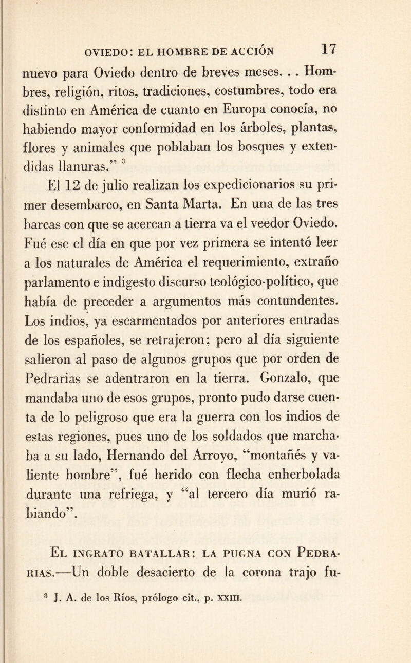 nuevo para Oviedo dentro de breves meses. . . Hom¬ bres, religión, ritos, tradiciones, costumbres, todo era distinto en América de cuanto en Europa conocía, no habiendo mayor conformidad en los árboles, plantas, ñores y animales que poblaban los bosques y exten¬ didas llanuras.” 3 El 12 de julio realizan los expedicionarios su pri¬ mer desembarco, en Santa Marta. En una de las tres barcas con que se acercan a tierra va el veedor Oviedo. Fue ese el día en que por vez primera se intentó leer a los naturales de América el requerimiento, extraño parlamento e indigesto discurso teológico-político, que había de preceder a argumentos más contundentes. * Los indios, ya escarmentados por anteriores entradas de los españoles, se retrajeron; pero al día siguiente salieron al paso de algunos grupos que por orden de Pedradas se adentraron en la tierra. Gonzalo, que mandaba uno de esos grupos, pronto pudo darse cuen¬ ta de lo peligroso que era la guerra con los indios de estas regiones, pues uno de los soldados que marcha¬ ba a su lado, Hernando del Arroyo, “montañés y va¬ liente hombre”, fué herido con flecha enherbolada durante una refriega, y “al tercero día murió ra¬ biando”. El ingrato batallar: la pugna con Fedra- rias.—Un doble desacierto de la corona trajo fu- 3 J. A. de los Ríos, prólogo cit., p. xxm.