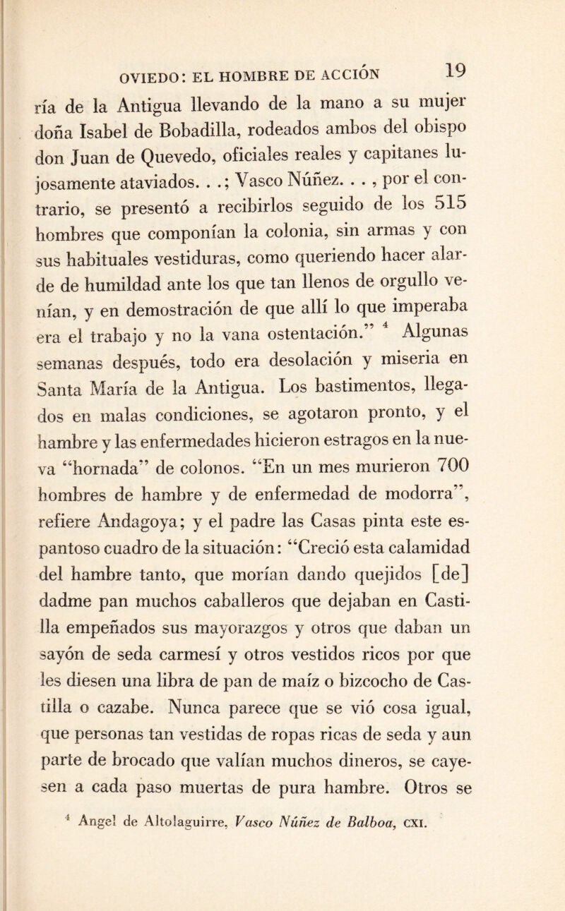 ría de la Antigua llevando de la mano a su mujer doña Isabel de Bobadilla, rodeados ambos del obispo don Juan de Que vedo, oficiales reales y capitanes lu¬ josamente ataviados. . Vasco Núñez. . . , por el con¬ trario, se presentó a recibirlos seguido de los 515 hombres que componían la colonia, sin armas y con sus habituales vestiduras, como queriendo hacer alar¬ de de humildad ante los que tan llenos de orgullo ve¬ nían, y en demostración de que allí lo que imperaba era el trabajo y no la vana ostentación. Algunas semanas después, todo era desolación y miseria en Santa María de la Antigua. Los bastimentos, llega¬ dos en malas condiciones, se agotaron pronto, y el hambre y las enfermedades hicieron estragos en la nue¬ va “hornada” de colonos. “En un mes murieron 700 hombres de hambre y de enfermedad de modorra’ , refiere Andagoya; y el padre las Casas pinta este es¬ pantoso cuadro de la situación: “Creció esta calamidad del hambre tanto, que morían dando quejidos [de] dadme pan muchos caballeros que dejaban en Casti¬ lla empeñados sus mayorazgos y otros que daban un sayón de seda carmesí y otros vestidos ricos por que les diesen una libra de pan de maíz o bizcocho de Cas¬ tilla o cazabe. Nunca parece que se vió cosa igual, que personas tan vestidas de ropas ricas de seda y aun parte de brocado que valían muchos dineros, se caye¬ sen a cada paso muertas de pura hambre. Otros se 3 Angel de Altolaguirre, Vasco Núñez de Balboa, CXI.