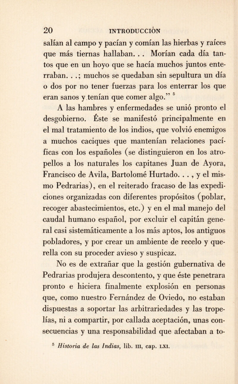salían al campo y pacían y comían las hierbas y raíces que más tiernas hallaban. . . Morían cada día tan* tos que en un hoyo que se hacía muchos juntos ente¬ rraban. . .; muchos se quedaban sin sepultura un día o dos por no tener fuerzas para los enterrar los que eran sanos y.tenían que comer algo.” 5 A las hambres y enfermedades se unió pronto el desgobierno. Éste se manifestó principalmente en el mal tratamiento de los indios, que volvió enemigos a muchos caciques que mantenían relaciones pací¬ ficas con los españoles (se distinguieron en los atro¬ pellos a los naturales los capitanes Juan de Ayora, Francisco de Avila, Bartolomé Hurtado. . . , y el mis¬ mo Pedrarias), en el reiterado fracaso de las expedi¬ ciones organizadas con diferentes propósitos (poblar, recoger abastecimientos, etc.) y en el mal manejo del caudal humano español, por excluir el capitán gene¬ ral casi sistemáticamente a los más aptos, los antiguos pobladores, y por crear un ambiente de recelo y que¬ rella con su proceder avieso y suspicaz. No es de extrañar que la gestión gubernativa de Pedrarias produjera descontento, y que éste penetrara pronto e hiciera finalmente explosión en personas que, como nuestro Fernández de Oviedo, no estaban dispuestas a soportar las arbitrariedades y las trope¬ lías, ni a compartir, por callada aceptación, unas con¬ secuencias y una responsabilidad que afectaban a to- 5 Historia de las Indias, lib. m, cap. LXI.