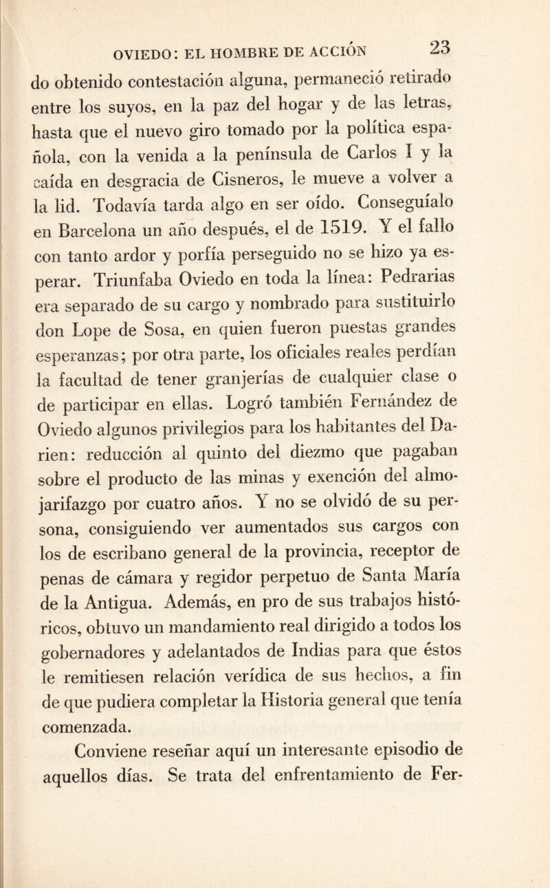 do obtenido contestación alguna, permaneció retirado entre los suyos, en la paz del hogar y de las letras, hasta que el nuevo giro tomado por la política espa¬ ñola, con la venida a la península de Carlos 1 y la caída en desgracia de Cisneros, le mueve a volver a la lid. Todavía tarda algo en ser oído. Conseguíalo en Barcelona un año después, el de 1519. Y el fallo con tanto ardor y porfía perseguido no se hizo ya es¬ perar. Triunfaba Oviedo en toda la línea: Pedrarias era separado de su cargo y nombrado para sustituirlo don Lope de Sosa, en quien fueron puestas grandes esperanzas; por otra parte, los oficiales reales perdían la facultad de tener granjerias de cualquier cíase o de participar en ellas. Logró también Fernández de Oviedo algunos privilegios para los habitantes del I)a- rien: reducción ai quinto del diezmo que pagaban sobre el producto de las minas y exención del almo¬ jarifazgo por cuatro años. Y no se olvidó de su per¬ sona, consiguiendo ver aumentados sus cargos con los de escribano general de la provincia, receptor de penas de cámara y regidor perpetuo de Santa María de la Antigua. Además, en pro de sus trabajos histó¬ ricos, obtuvo un mandamiento real dirigido a todos los gobernadores y adelantados de Indias para que éstos le remitiesen relación verídica de sus hechos, a fin de que pudiera completar la Historia general que tenía comenzada. Conviene reseñar aquí un interesante episodio de aquellos días. Se trata del enfrentamiento de Fer-