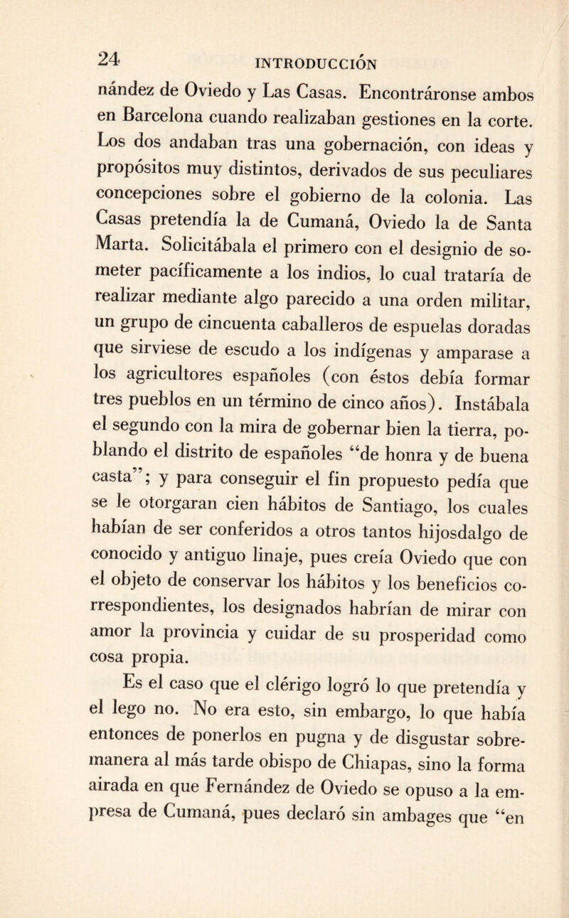 nández de Oviedo y Las Casas. Encontráronse ambos en Barcelona cuando realizaban gestiones en la corte. Los dos andaban tras una gobernación, con ideas y propósitos muy distintos, derivados de sus peculiares concepciones sobre el gobierno de la colonia. Las Casas pretendía la de Cumaná, Oviedo la de Santa Marta. Solicitábala el primero con el designio de so¬ meter pacíficamente a los indios, lo cual trataría de realizar mediante algo parecido a una orden militar, un grupo de cincuenta caballeros de espuelas doradas que sirviese de escudo a los indígenas y amparase a los agricultores españoles (con éstos debía formar tres pueblos en un término de cinco años). Instábala el segundo con la mira de gobernar bien la tierra, po¬ blando el distrito de españoles “de honra y de buena casta ; y para conseguir el fin propuesto pedía que se le otorgaran cien hábitos de Santiago, los cuales habían de ser conferidos a otros tantos hijosdalgo de conocido y antiguo linaje, pues creía Oviedo que con el objeto de conservar los hábitos y los beneficios co¬ rrespondientes, los designados habrían de mirar con amor la provincia y cuidar de su prosperidad como cosa propia. Es el caso que el clérigo logró lo que pretendía y el lego no. No era esto, sin embargo, lo que había entonces de ponerlos en pugna y de disgustar sobre¬ manera al más tarde obispo de Chiapas, sino la forma airada en que Fernández de Oviedo se opuso a la em¬ presa de Cumaná, pues declaró sin ambages que “en