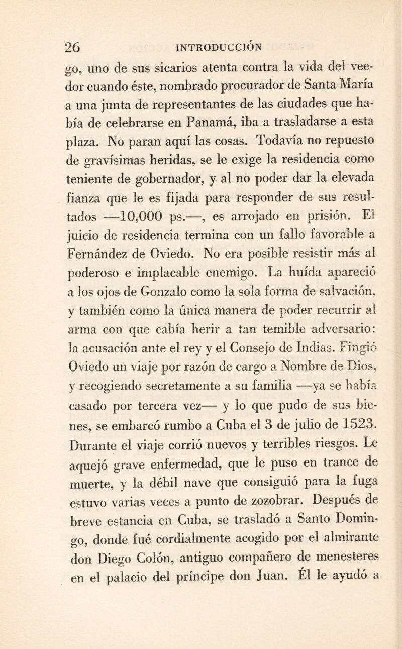 2:0, uno de sus sicarios atenta contra la vida del vee- o 7 dor cuando éste, nombrado procurador de Santa María a una junta de representantes de las ciudades que ha¬ bía de celebrarse en Panamá, iba a trasladarse a esta plaza. No paran aquí las cosas. Todavía no repuesto de gravísimas heridas, se le exige la residencia como teniente de gobernador, y al no poder dar la elevada fianza que le es fijada para responder de sus resul¬ tados —10,000 ps.—, es arrojado en prisión. El juicio de residencia termina con un fallo favorable a Fernández de Oviedo. No era posible resistir más al poderoso e implacable enemigo. La huida apareció a los ojos de Gonzalo como la sola forma de salvación, y también como la única manera de poder recurrir al arma con que cabía herir a tan temible adversario: la acusación ante el rey y el Consejo de Indias. Fingió Oviedo un viaje por razón de cargo a Nombre de Dios, y recogiendo secretamente a su familia -—ya se había casado por tercera vez-— y lo que pudo de sus bie¬ nes, se embarcó rumbo a Cuba el 3 de julio de 1523. Durante el viaje corrió nuevos y terribles riesgos. Le aquejó grave enfermedad, que le puso en trance de muerte, y la débil nave que consiguió para la fuga estuvo varias veces a punto de zozobrar. Después de breve estancia en Cuba, se trasladó a Santo Domin¬ go, donde fué cordialmente acogido por el almirante don Diego Colón, antiguo compañero de menesteres en el palacio del príncipe don Juan. Él le ayudó a