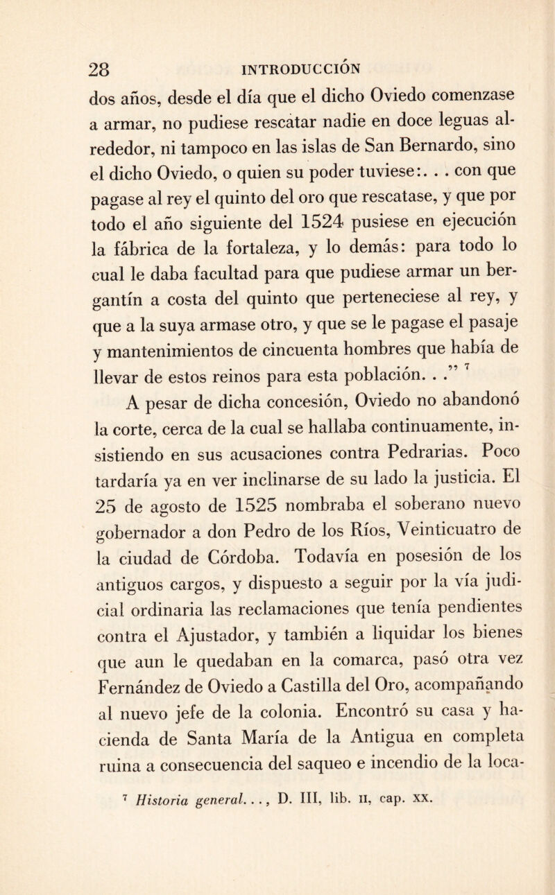 dos años, desde el día que el dicho Oviedo comenzase a armar, no pudiese rescatar nadie en doce leguas al¬ rededor, ni tampoco en las islas de San Bernardo, sino el dicho Oviedo, o quien su poder tuviese:con que pagase al rey el quinto del oro que rescatase, y que por todo el año siguiente del 1524 pusiese en ejecución la fábrica de la fortaleza, y lo demás: para todo lo cual le daba facultad para que pudiese armar un ber¬ gantín a costa del quinto que perteneciese al rey, y que a la suya armase otro, y que se le pagase el pasaje y mantenimientos de cincuenta hombres que había de llevar de estos reinos para esta población. . .” A pesar de dicha concesión, Oviedo no abandonó la corte, cerca de la cual se hallaba continuamente, in¬ sistiendo en sus acusaciones contra Pedrarias. Poco tardaría ya en ver inclinarse de su lado la justicia. El 25 de agosto de 1525 nombraba el soberano nuevo gobernador a don Pedro de los Ríos, Veinticuatro de la ciudad de Córdoba. Todavía en posesión de los antiguos cargos, y dispuesto a seguir por la vía judi¬ cial ordinaria las reclamaciones que tenía pendientes contra el Ajustador, y también a liquidar los bienes que aun le quedaban en la comarca, pasó otra vez Fernández de Oviedo a Castilla del Oro, acompañando al nuevo jefe de la colonia. Encontró su casa y ha¬ cienda de Santa María de la Antigua en completa mina a consecuencia del saqueo e incendio de la loca-