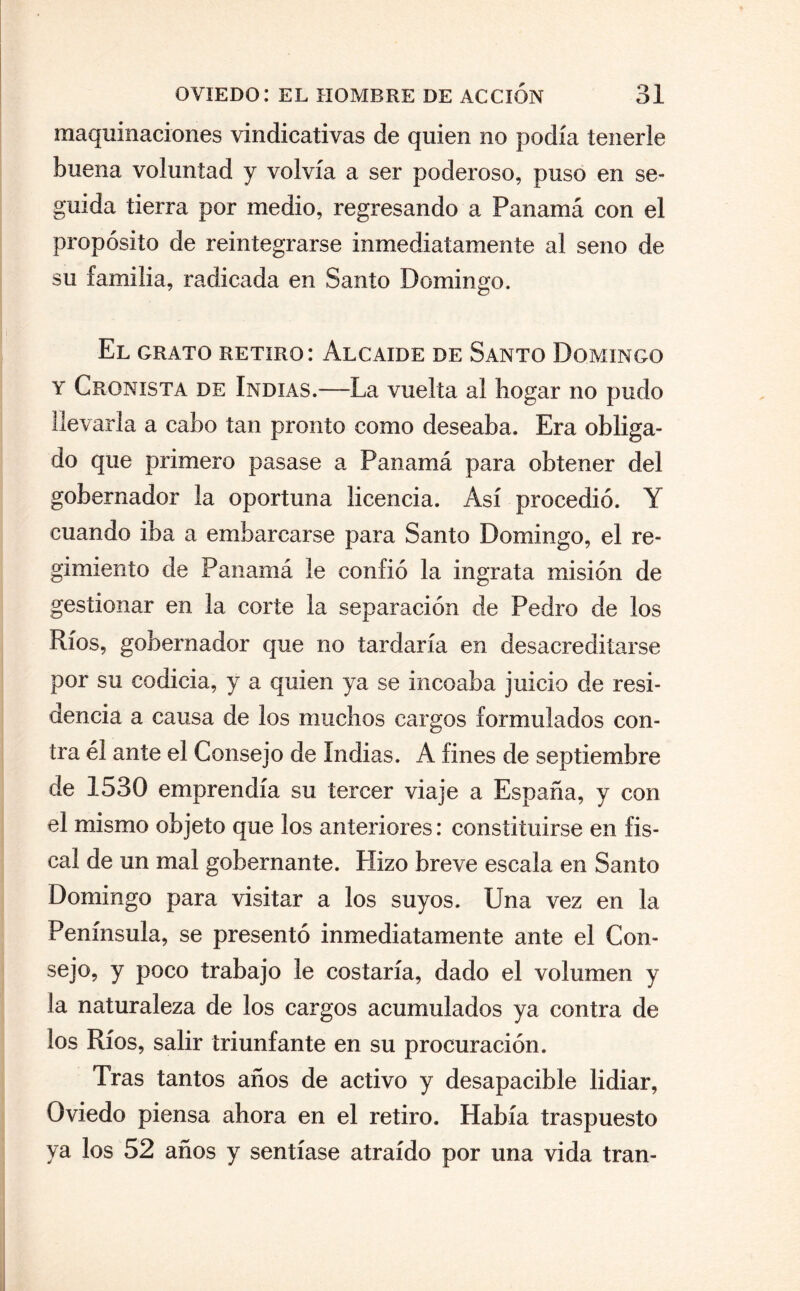 maquinaciones vindicativas de quien no podía tenerle buena voluntad y volvía a ser poderoso, puso en se¬ guida tierra por medio, regresando a Panamá con el propósito de reintegrarse inmediatamente al seno de su familia, radicada en Santo Domingo. El grato retiro: Alcaide de Santo Domingo y Cronista de Indias.—La vuelta al hogar no pudo llevaría a cabo tan pronto como deseaba. Era obliga¬ do que primero pasase a Panamá para obtener del gobernador la oportuna licencia. Así procedió. Y cuando iba a embarcarse para Santo Domingo, el re¬ gimiento de Panamá le confió la ingrata misión de gestionar en la corte la separación de Pedro de los Ríos, gobernador que no tardaría en desacreditarse por su codicia, y a quien ya se incoaba juicio de resi¬ dencia a causa de los muchos cargos formulados con¬ tra él ante el Consejo de Indias. A fines de septiembre de 1530 emprendía su tercer viaje a España, y con el mismo objeto que los anteriores: constituirse en fis¬ cal de un mal gobernante. Hizo breve escala en Santo Domingo para visitar a los suyos. Una vez en la Península, se presentó inmediatamente ante el Con¬ sejo, y poco trabajo le costaría, dado el volumen y la naturaleza de los cargos acumulados ya contra de los Ríos, salir triunfante en su procuración. Tras tantos años de activo y desapacible lidiar, Oviedo piensa ahora en el retiro. Había traspuesto ya los 52 años y sentíase atraído por una vida tran-