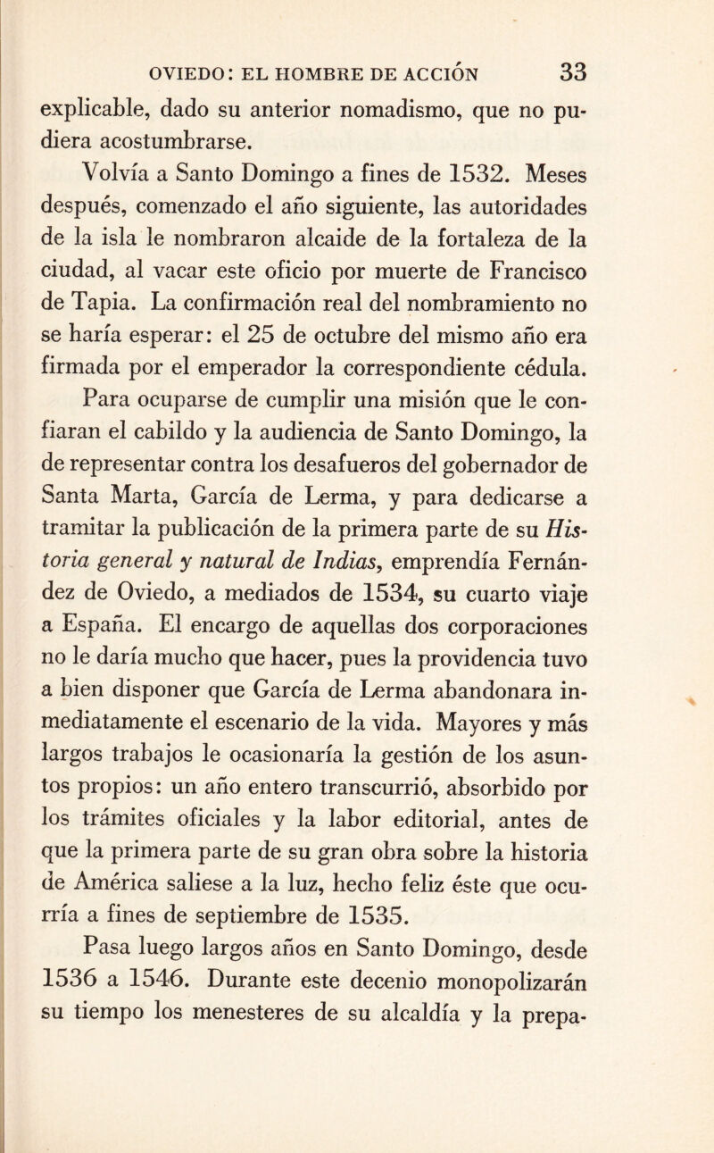 explicable, dado su anterior nomadismo, que no pu¬ diera acostumbrarse. Volvía a Santo Domingo a fines de 1532. Meses después, comenzado el año siguiente, las autoridades de la isla le nombraron alcaide de la fortaleza de la ciudad, al vacar este oficio por muerte de Francisco de Tapia. La confirmación real del nombramiento no se haría esperar: el 25 de octubre del mismo año era firmada por el emperador la correspondiente cédula. Para ocuparse de cumplir una misión que le con¬ fiaran el cabildo y la audiencia de Santo Domingo, la de representar contra los desafueros del gobernador de Santa Marta, García de Lerma, y para dedicarse a tramitar la publicación de la primera parte de su His¬ toria general y natural de Indias, emprendía Fernán¬ dez de Oviedo, a mediados de 1534, su cuarto viaje a España. El encargo de aquellas dos corporaciones no le daría mucho que hacer, pues la providencia tuvo a bien disponer que García de Lerma abandonara in¬ mediatamente el escenario de la vida. Mayores y más largos trabajos le ocasionaría la gestión de los asun¬ tos propios: un año entero transcurrió, absorbido por los trámites oficiales y la labor editorial, antes de que la primera parte de su gran obra sobre la historia de América saliese a la luz, hecho feliz éste que ocu¬ rría a fines de septiembre de 1535. Pasa luego largos años en Santo Domingo, desde 1536 a 1546. Durante este decenio monopolizarán su tiempo los menesteres de su alcaldía y la prepa-