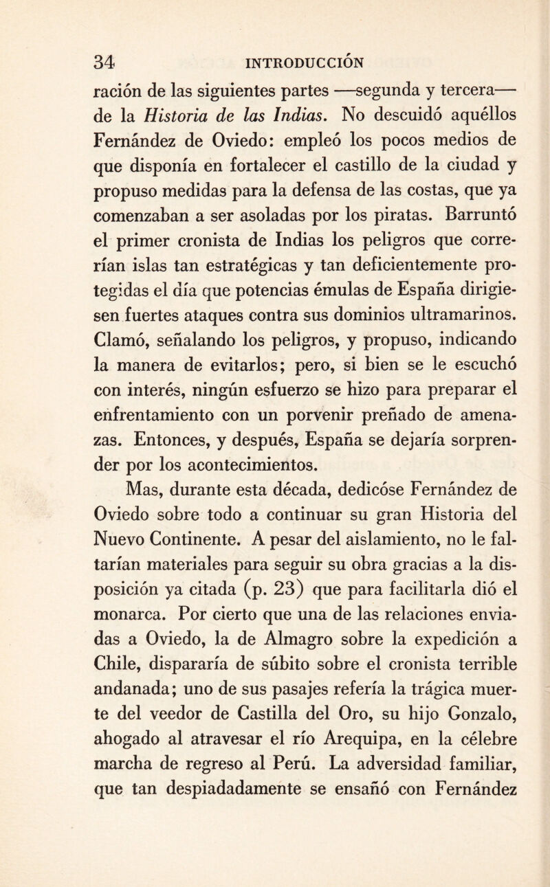 ración de las siguientes partes —segunda y tercera— de la Historia de las Indias. No descuidó aquéllos Fernández de Oviedo: empleó los pocos medios de que disponía en fortalecer el castillo de la ciudad y propuso medidas para la defensa de las costas, que ya comenzaban a ser asoladas por los piratas. Barruntó el primer cronista de Indias los peligros que corre¬ rían islas tan estratégicas y tan deficientemente pro¬ tegidas el día que potencias émulas de España dirigie¬ sen fuertes ataques contra sus dominios ultramarinos. Clamó, señalando los peligros, y propuso, indicando la manera de evitarlos; pero, si bien se le escuchó con interés, ningún esfuerzo se hizo para preparar el enfrentamiento con un porvenir preñado de amena¬ zas. Entonces, y después, España se dejaría sorpren¬ der por los acontecimientos. Mas, durante esta década, dedicóse Fernández de Oviedo sobre todo a continuar su gran Historia del Nuevo Continente. A pesar del aislamiento, no le fal¬ tarían materiales para seguir su obra gracias a la dis¬ posición ya citada (p. 23) que para facilitarla dió el monarca. Por cierto que una de las relaciones envia¬ das a Oviedo, la de Almagro sobre la expedición a Chile, dispararía de súbito sobre el cronista terrible andanada; uno de sus pasajes refería la trágica muer¬ te del veedor de Castilla del Oro, su hijo Gonzalo, ahogado al atravesar el río Arequipa, en la célebre marcha de regreso al Perú. La adversidad familiar, que tan despiadadamente se ensañó con Fernández