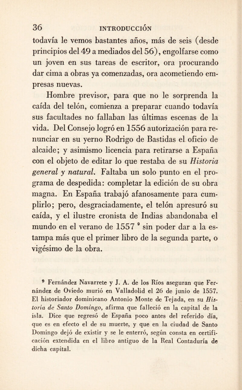 todavía le vemos bastantes años, más de seis (desde principios del 49 a mediados del 56), engolfarse como un joven en sus tareas de escritor, ora procurando dar cima a obras ya comenzadas, ora acometiendo em¬ presas nuevas. Hombre previsor, para que no le sorprenda la caída del telón, comienza a preparar cuando todavía sus facultades no fallaban las últimas escenas de la vida. Del Consejo logró en 1556 autorización para re¬ nunciar en su yerno Rodrigo de Bastidas el oficio de alcaide; y asimismo licencia para retirarse a España con el objeto de editar lo que restaba de su Historia general y natural. Faltaba un solo punto en el pro¬ grama de despedida: completar la edición de su obra magna. En España trabajó afanosamente para cum¬ plirlo; pero, desgraciadamente, el telón apresuró su caída, y el ilustre cronista de Indias abandonaba el mundo en el verano de 1557 e sin poder dar a la es¬ tampa más que el primer libro de la segunda parte, o vigésimo de la obra. 9 Fernández Navarrete y J. A. de los Ríos aseguran que Fer¬ nández de Oviedo murió en Valladolid el 26 de junio de 1557. El historiador dominicano Antonio Monte de Tejada, en su His¬ toria de Santo Domingo, afirma que falleció en la capital de la isla. Dice que regresó de España poco antes del referido día, que es en efecto el de su muerte, y que en la ciudad de Santo Domingo dejó de existir y se le enterró, según consta en certifi¬ cación extendida en el libro antiguo de la Real Contaduría de dicha capital.