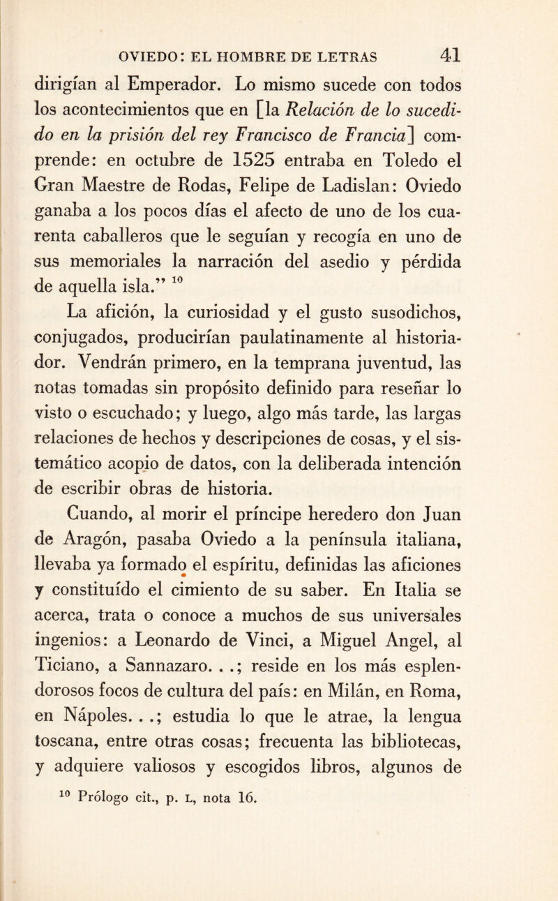 dirigían al Emperador. Lo mismo sucede con todos los acontecimientos que en [la Relación de lo sucedi¬ do en la prisión del rey Francisco de Francia] com¬ prende: en octubre de 1525 entraba en Toledo el Gran Maestre de Rodas, Felipe de Ladislan: Oviedo ganaba a los pocos días el afecto de uno de los cua¬ renta caballeros que le seguían y recogía en uno de sus memoriales la narración del asedio y pérdida de aquella isla.” 10 La afición, la curiosidad y el gusto susodichos, conjugados, producirían paulatinamente al historia¬ dor. Vendrán primero, en la temprana juventud, las notas tomadas sin propósito definido para reseñar lo visto o escuchado; y luego, algo más tarde, las largas relaciones de hechos y descripciones de cosas, y el sis¬ temático acopio de datos, con la deliberada intención de escribir obras de historia. Cuando, al morir el príncipe heredero don Juan de Aragón, pasaba Oviedo a la península italiana, llevaba ya formado el espíritu, definidas las aficiones y constituido el cimiento de su saber. En Italia se acerca, trata o conoce a muchos de sus universales ingenios: a Leonardo de Vinci, a Miguel Angel, al Ticiano, a Sannazaro. . .; reside en los más esplen¬ dorosos focos de cultura del país: en Milán, en Roma, en Nápoles. . .; estudia lo que le atrae, la lengua toscana, entre otras cosas; frecuenta las bibliotecas, y adquiere valiosos y escogidos libros, algunos de 10 Prólogo cit., p. L, nota 16.