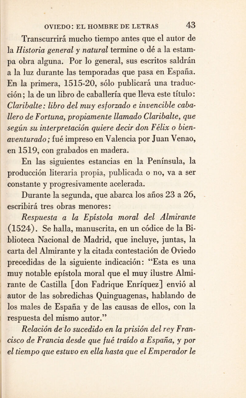 Transcurrirá mucho tiempo antes que el autor de la Historia general y natural termine o dé a la estam¬ pa obra alguna. Por lo general, sus escritos saldrán a la luz durante las temporadas que pasa en España. En la primera, 1515-20, sólo publicará una traduc¬ ción ; la de un libro de caballería que lleva este título: Claribalte: libro del muy esforzado e invencible caba¬ llero de Fortuna, propiamente llamado Claribalte, que según su interpretación quiere decir don Félix o bien¬ aventurado; fue impreso en Valencia por Juan Venao, en 1519, con grabados en madera. En las siguientes estancias en la Península, la producción literaria propia, publicada o no, va a ser constante y progresivamente acelerada. Durante la segunda, que abarca los años 23 a 26, escribirá tres obras menores: Respuesta a la Epístola moral del Almirante (1524). Se halla, manuscrita, en un códice de la Bi¬ blioteca Nacional de Madrid, que incluye, juntas, la carta del Almirante y la citada contestación de Oviedo precedidas de la siguiente indicación: “Esta es una muy notable epístola moral que el muy ilustre Almi¬ rante de Castilla [don Fadrique Enríquez] envió al autor de las sobredichas Quinguagenas, hablando de los males de España y de las causas de ellos, con la respuesta del mismo autor.” Relación de lo sucedido en la prisión del rey Fran¬ cisco de Francia desde que fue traído a España, y por el tiempo que estuvo en ella hasta que el Emperador le