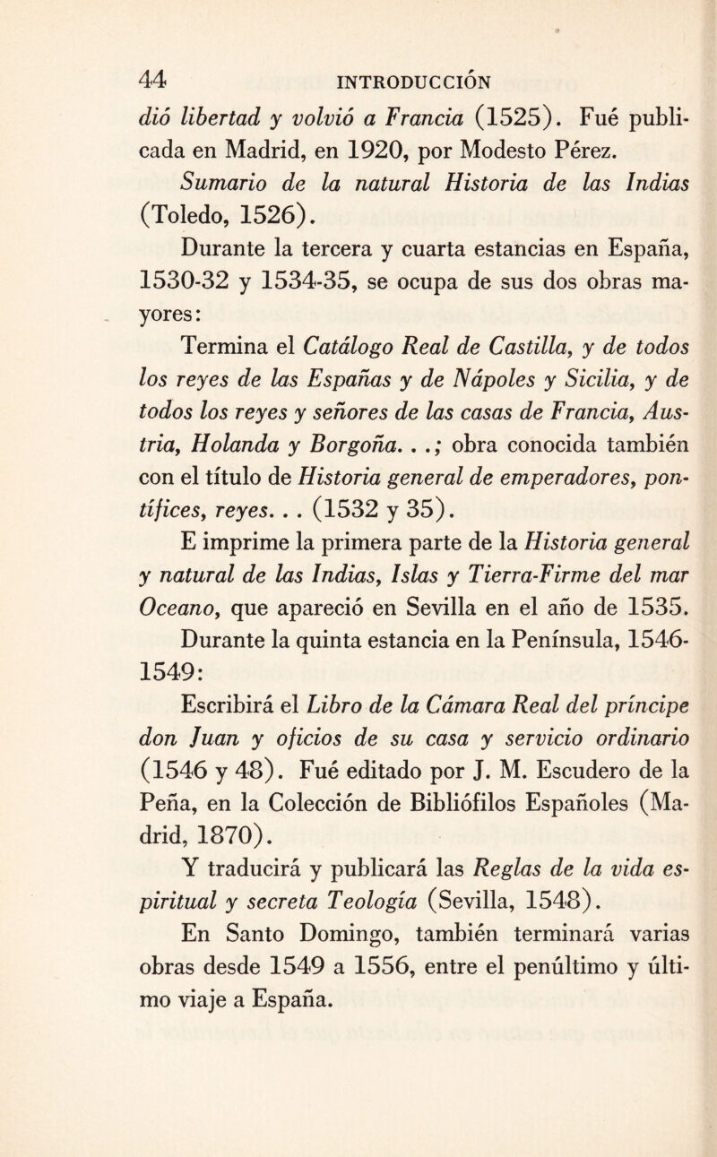 dió libertad y volvió a Francia (1525). Fue publi¬ cada en Madrid, en 1920, por Modesto Pérez. Sumario de la natural Historia de las Indias (Toledo, 1526). Durante la tercera y cuarta estancias en España, 1530-32 y 1534-35, se ocupa de sus dos obras ma¬ yores : Termina el Catálogo Real de Castilla, y de todos los reyes de las Espadas y de Ñapóles y Sicilia, y de todos los reyes y señores de las casas de Francia, Aus¬ tria, Holanda y Borgoña. . .; obra conocida también con el título de Historia general de emperadores, pon¬ tífices, reyes. . . (1532 y 35). E imprime la primera parte de la Historia general y natural de las Indias, Islas y Tierra-Firme del mar Océano, que apareció en Sevilla en el año de 1535. Durante la quinta estancia en la Península, 1546- 1549: Escribirá el Libro de la Cámara Real del príncipe don Juan y oficios de su casa y servicio ordinario (1546 y 48). Fué editado por J. M. Escudero de la Peña, en la Colección de Bibliófilos Españoles (Ma¬ drid, 1870). Y traducirá y publicará las Reglas de la vida es¬ piritual y secreta Teología (Sevilla, 1548). En Santo Domingo, también terminará varias obras desde 1549 a 1556, entre el penúltimo y últi¬ mo viaje a España.