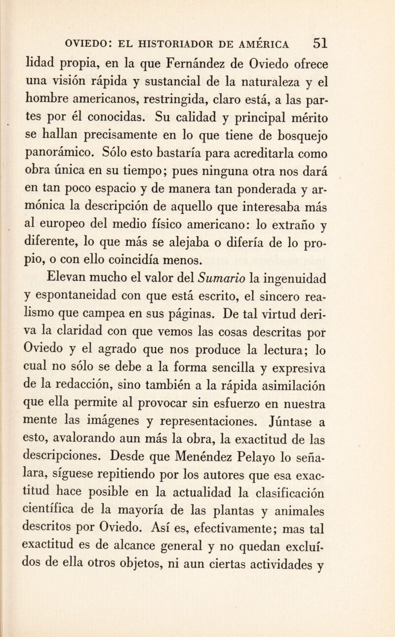lidad propia, en la que Fernández de Oviedo ofrece una visión rápida y sustancial de la naturaleza y el hombre americanos, restringida, claro está, a las par¬ tes por él conocidas. Su calidad y principal mérito se hallan precisamente en lo que tiene de bosquejo panorámico. Sólo esto bastaría para acreditarla como obra única en su tiempo; pues ninguna otra nos dará en tan poco espacio y de manera tan ponderada y ar¬ mónica la descripción de aquello que interesaba más al europeo del medio físico americano: lo extraño y diferente, lo que más se alejaba o difería de lo pro¬ pio, o con ello coincidía menos. Elevan mucho el valor del Sumario la ingenuidad y espontaneidad con que está escrito, el sincero rea¬ lismo que campea en sus páginas. De tal virtud deri¬ va la claridad con que vemos las cosas descritas por Oviedo y el agrado que nos produce la lectura; lo cual no sólo se debe a la forma sencilla y expresiva de la redacción, sino también a la rápida asimilación que ella permite al provocar sin esfuerzo en nuestra mente las imágenes y representaciones. Júntase a esto, avalorando aun más la obra, la exactitud de las descripciones. Desde que Menéndez Pelayo lo seña¬ lara, síguese repitiendo por los autores que esa exac¬ titud hace posible en la actualidad la clasificación científica de la mayoría de las plantas y animales descritos por Oviedo. Así es, efectivamente; mas tal exactitud es de alcance general y no quedan exclui¬ dos de ella otros objetos, ni aun ciertas actividades y