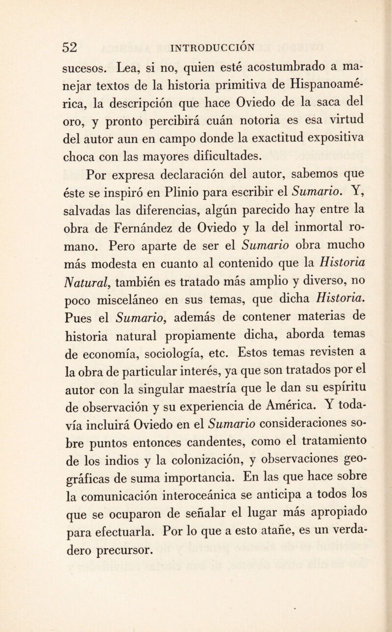 sucesos. Lea, si no, quien esté acostumbrado a ma¬ nejar textos de la historia primitiva de Hispanoamé¬ rica, la descripción que hace Oviedo de la saca del oro, y pronto percibirá cuán notoria es esa virtud del autor aun en campo donde la exactitud expositiva choca con las mayores dificultades. Por expresa declaración del autor, sabemos que éste se inspiró en Plinio para escribir el Sumario. Y, salvadas las diferencias, algún parecido hay entre la obra de Fernández de Oviedo y la del inmortal ro¬ mano. Pero aparte de ser el Sumario obra mucho más modesta en cuanto al contenido que la Historia Natural, también es tratado más amplio y diverso, no poco misceláneo en sus temas, que dicha Historia. Pues el Sumario, además de contener materias de historia natural propiamente dicha, aborda temas de economía, sociología, etc. Estos temas revisten a la obra de particular interés, ya que son tratados por el autor con la singular maestría que le dan su espíritu de observación y su experiencia de América. Y toda¬ vía incluirá Oviedo en el Sumario consideraciones so¬ bre puntos entonces candentes, como el tratamiento de los indios y la colonización, y observaciones geo¬ gráficas de suma importancia. En las que hace sobre la comunicación interoceánica se anticipa a todos los que se ocuparon de señalar el lugar más apropiado para efectuarla. Por lo que a esto atañe, es un verda¬ dero precursor.