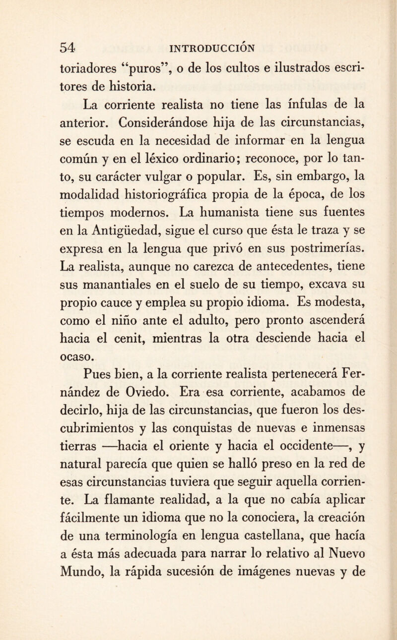 toriadores “puros”, o de los cultos e ilustrados escri¬ tores de historia. La corriente realista no tiene las ínfulas de la anterior. Considerándose hija de las circunstancias, se escuda en la necesidad de informar en la lengua común y en el léxico ordinario; reconoce, por lo tan¬ to, su carácter vulgar o popular. Es, sin embargo, la modalidad historiográfica propia de la época, de los tiempos modernos. La humanista tiene sus fuentes en la Antigüedad, sigue el curso que ésta le traza y se expresa en la lengua que privó en sus postrimerías. La realista, aunque no carezca de antecedentes, tiene sus manantiales en el suelo de su tiempo, excava su propio cauce y emplea su propio idioma. Es modesta, como el niño ante el adulto, pero pronto ascenderá hacia el cénit, mientras la otra desciende hacia el ocaso. Pues bien, a la corriente realista pertenecerá Fer¬ nández de Oviedo. Era esa corriente, acabamos de decirlo, hija de las circunstancias, que fueron los des¬ cubrimientos y las conquistas de nuevas e inmensas tierras —hacia el oriente y hacia el occidente—, y natural parecía que quien se halló preso en la red de esas circunstancias tuviera que seguir aquella corrien¬ te. La flamante realidad, a la que no cabía aplicar fácilmente un idioma que no la conociera, la creación de una terminología en lengua castellana, que hacía a ésta más adecuada para narrar lo relativo al Nuevo Mundo, la rápida sucesión de imágenes nuevas y de