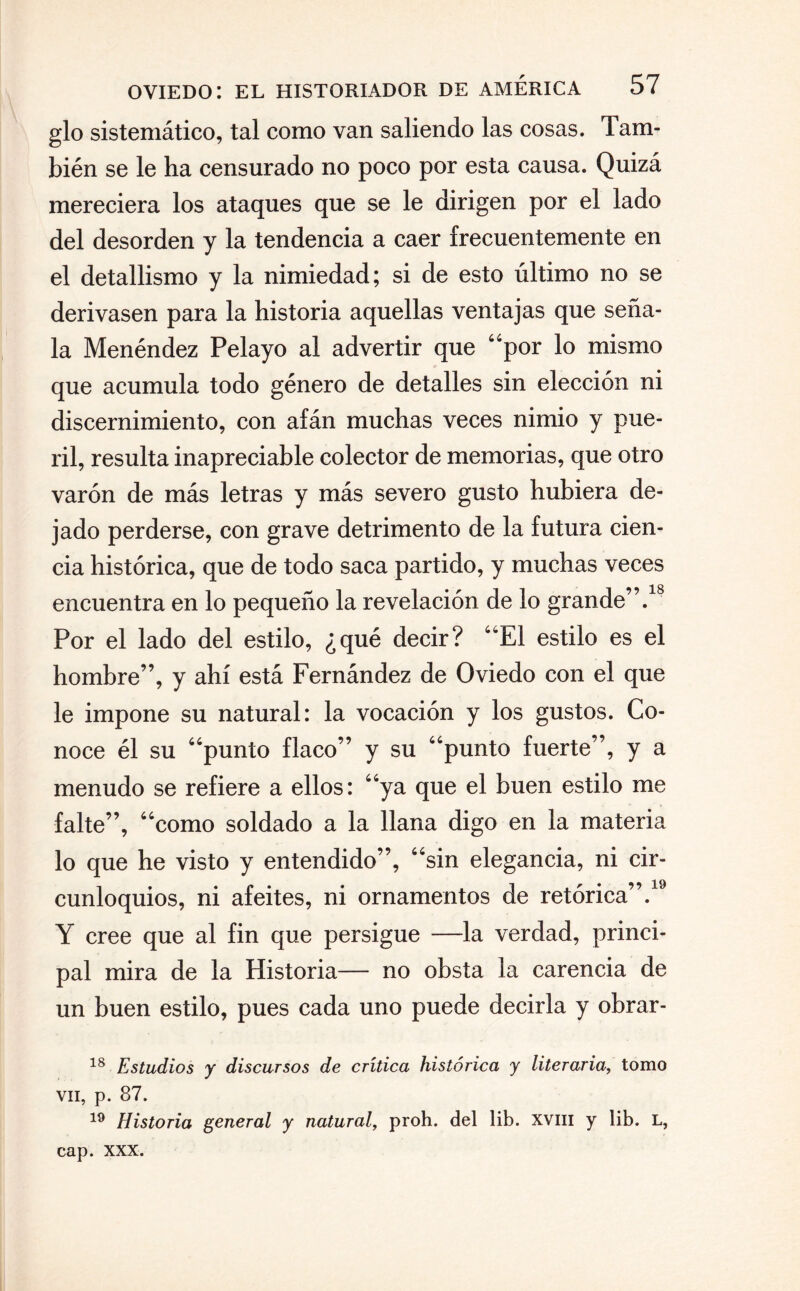 glo sistemático, tal como van saliendo las cosas. Tam¬ bién se le ha censurado no poco por esta causa. Quizá mereciera los ataques que se le dirigen por el lado del desorden y la tendencia a caer frecuentemente en el detallismo y la nimiedad; si de esto último no se derivasen para la historia aquellas ventajas que seña¬ la Menéndez Pelayo al advertir que por lo mismo que acumula todo género de detalles sin elección ni discernimiento, con afán muchas veces nimio y pue¬ ril, resulta inapreciable colector de memorias, que otro varón de más letras y más severo gusto hubiera de¬ jado perderse, con grave detrimento de la futura cien¬ cia histórica, que de todo saca partido, y muchas veces encuentra en lo pequeño la revelación de lo grande”.18 Por el lado del estilo, ¿qué decir? El estilo es el hombre”, y ahí está Fernández de Oviedo con el que le impone su natural: la vocación y los gustos. Co¬ noce él su punto flaco” y su punto fuerte”, y a menudo se refiere a ellos: ya que el buen estilo me falte”, como soldado a la llana digo en la materia lo que he visto y entendido”, sin elegancia, ni cir¬ cunloquios, ni afeites, ni ornamentos de retórica”.19 Y cree que al fin que persigue —la verdad, princi¬ pal mira de la Historia— no obsta la carencia de un buen estilo, pues cada uno puede decirla y obrar - 18 Estudios y discursos de crítica histórica y literaria, tomo vil, p. 87. 19 Historia general y natural, proh. del lib. xvm y lib. L, cap. XXX.