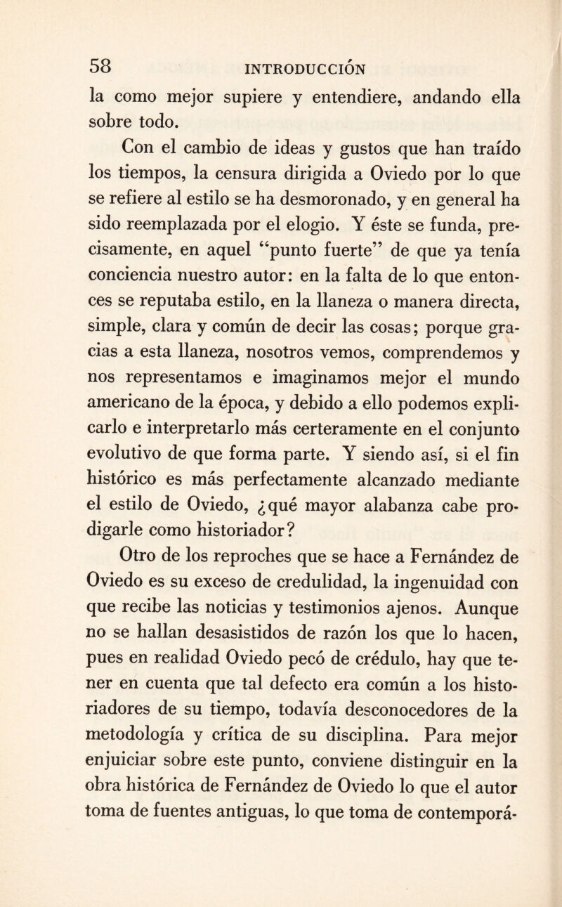 la como mejor supiere y entendiere, andando ella sobre todo. Con el cambio de ideas y gustos que han traído los tiempos, la censura dirigida a Oviedo por lo que se refiere al estilo se ha desmoronado, y en general ha sido reemplazada por el elogio. Y éste se funda, pre¬ cisamente, en aquel “punto fuerte” de que ya tenía conciencia nuestro autor: en la falta de lo que enton¬ ces se reputaba estilo, en la llaneza o manera directa, simple, clara y común de decir las cosas; porque gra¬ cias a esta llaneza, nosotros vemos, comprendemos y nos representamos e imaginamos mejor el mundo americano de la época, y debido a ello podemos expli¬ carlo e interpretarlo más certeramente en el conjunto evolutivo de que forma parte. Y siendo así, si el fin histórico es más perfectamente alcanzado mediante el estilo de Oviedo, ¿qué mayor alabanza cabe pro¬ digarle como historiador? Otro de los reproches que se hace a Fernández de Oviedo es su exceso de credulidad, la ingenuidad con que recibe las noticias y testimonios ajenos. Aunque no se hallan desasistidos de razón los que lo hacen, pues en realidad Oviedo pecó de crédulo, hay que te¬ ner en cuenta que tal defecto era común a los histo¬ riadores de su tiempo, todavía desconocedores de la metodología y crítica de su disciplina. Para mejor enjuiciar sobre este punto, conviene distinguir en la obra histórica de Fernández de Oviedo lo que el autor toma de fuentes antiguas, lo que toma de contemporá-
