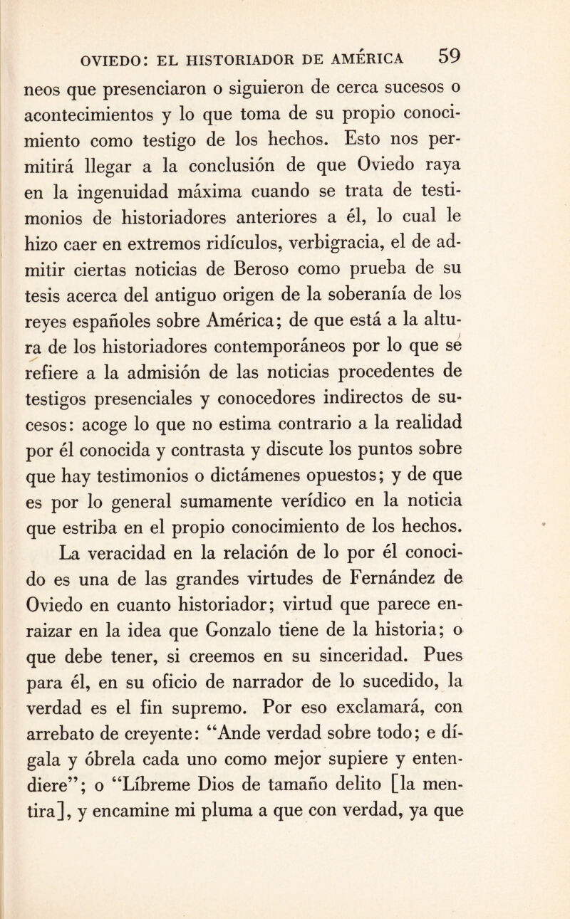 neos que presenciaron o siguieron de cerca sucesos o acontecimientos y lo que toma de su propio conoci¬ miento como testigo de los hechos. Esto nos per¬ mitirá llegar a la conclusión de que Oviedo raya en la ingenuidad máxima cuando se trata de testi¬ monios de historiadores anteriores a él, lo cual le hizo caer en extremos ridículos, verbigracia, el de ad¬ mitir ciertas noticias de Beroso como prueba de su tesis acerca del antiguo origen de la soberanía de los reyes españoles sobre América; de que está a la altu¬ ra de los historiadores contemporáneos por lo que se refiere a la admisión de las noticias procedentes de testigos presenciales y conocedores indirectos de su¬ cesos: acoge lo que no estima contrario a la realidad por él conocida y contrasta y discute los puntos sobre que hay testimonios o dictámenes opuestos; y de que es por lo general sumamente verídico en la noticia que estriba en el propio conocimiento de los hechos. La veracidad en la relación de lo por él conoci¬ do es una de las grandes virtudes de Fernández de Oviedo en cuanto historiador; virtud que parece en¬ raizar en la idea que Gonzalo tiene de la historia; o que debe tener, si creemos en su sinceridad. Pues para él, en su oficio de narrador de lo sucedido, la verdad es el fin supremo. Por eso exclamará, con arrebato de creyente: Ande verdad sobre todo; e dí¬ gala y óbrela cada uno como mejor supiere y enten¬ diere”; o “Líbreme Dios de tamaño delito [la men¬ tira], y encamine mi pluma a que con verdad, ya que