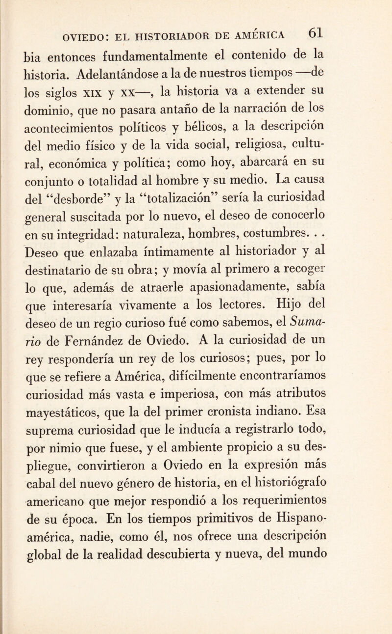 bia entonces fundamentalmente el contenido de la historia. Adelantándose a la de nuestros tiempos de los siglos xix y xx—, la historia va a extender su dominio, que no pasara antaño de la narración de los acontecimientos políticos y bélicos, a la descripción del medio físico y de la vida social, religiosa, cultu¬ ral, económica y política; como hoy, abarcará en su conjunto o totalidad al hombre y su medio. La causa del “desborde” y la “totalización” sería la curiosidad general suscitada por lo nuevo, el deseo de conocerlo en su integridad: naturaleza, hombres, costumbres. . . Deseo que enlazaba íntimamente al historiador y al destinatario de su obra; y movía al primero a recoger lo que, además de atraerle apasionadamente, sabía que interesaría vivamente a los lectores. Hijo del deseo de un regio curioso fué como sabemos, el Suma¬ rio de Fernández de Oviedo. A la curiosidad de un rey respondería un rey de los curiosos; pues, por lo que se refiere a América, difícilmente encontraríamos curiosidad más vasta e imperiosa, con más atributos mayestáticos, que la del primer cronista indiano. Esa suprema curiosidad que le inducía a registrarlo todo, por nimio que fuese, y el ambiente propicio a su des¬ pliegue, convirtieron a Oviedo en la expresión más cabal del nuevo género de historia, en el historiógrafo americano que mejor respondió a los requerimientos de su época. En los tiempos primitivos de Hispano¬ américa, nadie, como él, nos ofrece una descripción global de la realidad descubierta y nueva, del mundo