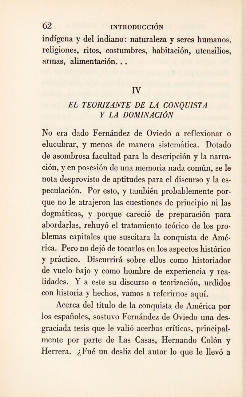 indígena y del indiano: naturaleza y seres humanos, religiones, ritos, costumbres, habitación, utensilios, armas, alimentación... IV EL TEORIZANTE DE LA CONQUISTA Y LA DOMINACIÓN No era dado Fernández de Oviedo a reflexionar o elucubrar, y menos de manera sistemática. Dotado de asombrosa facultad para la descripción y la narra¬ ción, y en posesión de una memoria nada común, se le nota desprovisto de aptitudes para el discurso y la es¬ peculación. Por esto, y también probablemente por¬ que no le atrajeron las cuestiones de principio ni las dogmáticas, y porque careció de preparación para abordarlas, rehuyó el tratamiento teórico de los pro¬ blemas capitales que suscitara la conquista de Amé¬ rica. Pero no dejó de tocarlos en los aspectos histórico y práctico. Discurrirá sobre ellos como historiador de vuelo bajo y como hombre de experiencia y rea¬ lidades. Y a este su discurso o teorización, urdidos con historia y hechos, vamos a referirnos aquí. Acerca del título de la conquista de América por los españoles, sostuvo Fernández de Oviedo una des¬ graciada tesis que le valió acerbas críticas, principal¬ mente por parte de Las Casas, Hernando Colón y Herrera. ¿Fué un desliz del autor lo que le llevó a