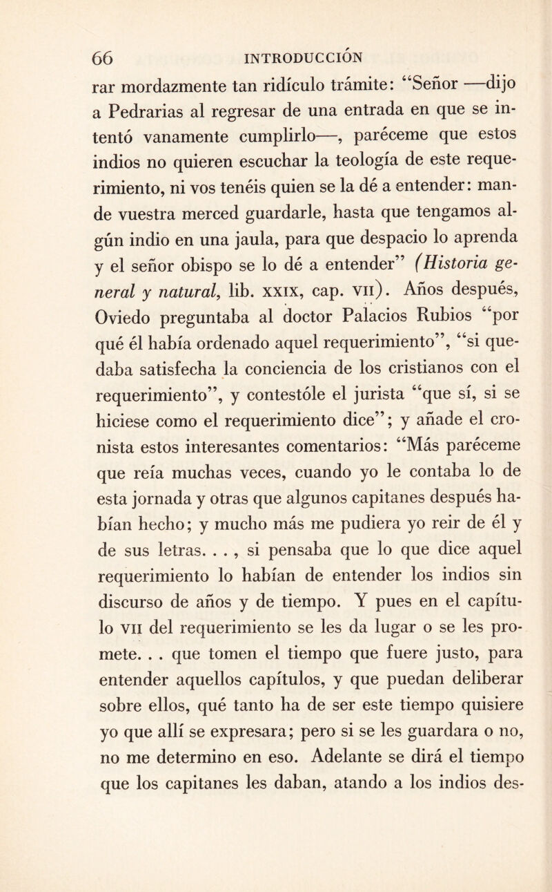 rar mordazmente tan ridículo trámite: “Señor dijo a Pedrarias al regresar de una entrada en que se in¬ tentó vanamente cumplirlo—, paréceme que estos indios no quieren escuchar la teología de este reque¬ rimiento, ni vos tenéis quien se la dé a entender: man¬ de vuestra merced guardarle, hasta que tengamos al¬ gún indio en una jaula, para que despacio lo aprenda y el señor obispo se lo dé a entender” (Historia ge¬ neral y natural, lib. xxix, cap. vil). Años después, Oviedo preguntaba al doctor Palacios Rubios “por qué él había ordenado aquel requerimiento”, “si que¬ daba satisfecha la conciencia de los cristianos con el requerimiento”, y contestóle el jurista “que sí, si se hiciese como el requerimiento dice”; y añade el cro¬ nista estos interesantes comentarios: “Más paréceme que reía muchas veces, cuando yo le contaba lo de esta jornada y otras que algunos capitanes después ha¬ bían hecho; y mucho más me pudiera yo reir de él y de sus letras. . . , si pensaba que lo que dice aquel requerimiento lo habían de entender los indios sin discurso de años y de tiempo. Y pues en el capítu¬ lo vil del requerimiento se les da lugar o se les pro¬ mete. . . que tomen el tiempo que fuere justo, para entender aquellos capítulos, y que puedan deliberar sobre ellos, qué tanto ha de ser este tiempo quisiere yo que allí se expresara; pero si se les guardara o no, no me determino en eso. Adelante se dirá el tiempo que los capitanes les daban, atando a los indios des-
