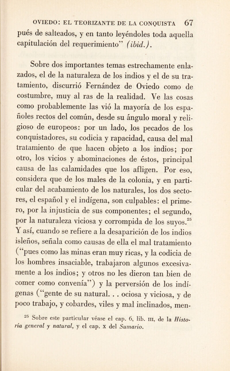 pués de salteados, y en tanto leyéndoles toda aquella capitulación del requerimiento” (ibid.). Sobre dos importantes temas estrechamente enla¬ zados, el de la naturaleza de los indios y el de su tra¬ tamiento, discurrió Fernández de Oviedo como de costumbre, muy al ras de la realidad. Ve las cosas como probablemente las vió la mayoría de los espa¬ ñoles rectos del común, desde su ángulo moral y reli¬ gioso de europeos: por un lado, los pecados de los conquistadores, su codicia y rapacidad, causa del mal tratamiento de que hacen objeto a los indios; por otro, los vicios y abominaciones de éstos, principal causa de las calamidades que los afligen. Por eso, considera que de los males de la colonia, y en parti¬ cular del acabamiento de los naturales, los dos secto¬ res, el español y el indígena, son culpables: el prime¬ ro, por la injusticia de sus componentes; el segundo, por la naturaleza viciosa y corrompida de los suyos.25 Y así, cuando se refiere a la desaparición de los indios isleños, señala como causas de ella el mal tratamiento (“pues como las minas eran muy ricas, y la codicia de los hombres insaciable, trabajaron algunos excesiva¬ mente a los indios; y otros no les dieron tan bien de comer como convenía”) y la perversión de los indí¬ genas (“gente de su natural. . . ociosa y viciosa, y de poco trabajo, y cobardes, viles y mal inclinados, men- Sobre este particular véase el cap. 6, lib. ni, de la Histo¬ ria general y natural, y el cap. x del Sumario.