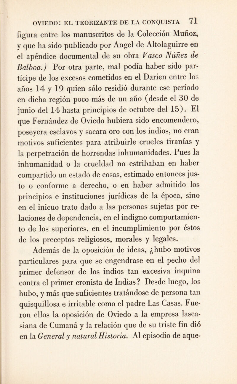 figura entre los manuscritos de la Colección Muñoz, y que ha sido publicado por Angel de Altolaguirre en el apéndice documental de su obra Vasco Núñez de Balboa.) Por otra parte, mal podía haber sido par¬ tícipe de los excesos cometidos en el Darien entre los años 14 y 19 quien sólo residió durante ese período en dicha región poco más de un año (desde el 30 de junio del 14 hasta principios de octubre del 15). El que Fernández de Oviedo hubiera sido encomendero, poseyera esclavos y sacara oro con los indios, no eran motivos suficientes para atribuirle crueles tiranías y la perpetración de horrendas inhumanidades. Pues la inhumanidad o la crueldad no estribaban en haber compartido un estado de cosas, estimado entonces jus¬ to o conforme a derecho, o en haber admitido los principios e instituciones jurídicas de la época, sino en el inicuo trato dado a las personas sujetas por re¬ laciones de dependencia, en el indigno comportamien¬ to de los superiores, en el incumplimiento por éstos de los preceptos religiosos, morales y legales. Además de la oposición de ideas, ¿hubo motivos particulares para que se engendrase en el pecho del primer defensor de los indios tan excesiva inquina contra el primer cronista de Indias ? Desde luego, los hubo, y más que suficientes tratándose de persona tan quisquillosa e irritable como el padre Las Casas. Fue¬ ron ellos la oposición de Oviedo a la empresa lasca- siana de Cumaná y la relación que de su triste fin dió en la General y natural Historia. Al episodio de aque-