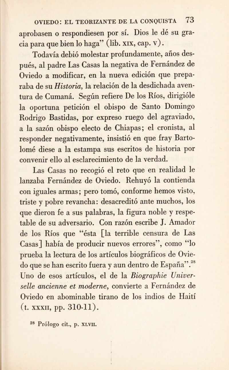 aprobasen o respondiesen por sí. Dios le dé su gra¬ cia para que bien lo haga” (lib. xix, cap. v). Todavía debió molestar profundamente, años des¬ pués, al padre Las Casas la negativa de Fernández de Oviedo a modificar, en la nueva edición que prepa¬ raba de su Historia, la relación de la desdichada aven¬ tura de Cumaná. Según refiere De los Ríos, dirigióle la oportuna petición el obispo de Santo Domingo Rodrigo Bastidas, por expreso ruego del agraviado, a la sazón obispo electo de Chiapas; el cronista, al responder negativamente, insistió en que fray Barto¬ lomé diese a la estampa sus escritos de historia por convenir ello al esclarecimiento de la verdad. Las Casas no recogió el reto que en realidad le lanzaba Fernández de Oviedo. Rehuyó la contienda con iguales armas; pero tomó, conforme hemos visto, triste y pobre revancha: desacreditó ante muchos, los que dieron fe a sus palabras, la figura noble y respe¬ table de su adversario. Con razón escribe J. Amador de los Ríos que “ésta [la terrible censura de Las Casas] había de producir nuevos errores”, como “lo prueba la lectura de los artículos biográficos de Ovie¬ do que se han escrito fuera y aun dentro de España”.28 Uno de esos artículos, el de la Biographie Univer- selle ancienne et moderne, convierte a Fernández de Oviedo en abominable tirano de los indios de Haití (t. xxxii, pp. 310-11). 28 Prólogo cit., p. XLVII.