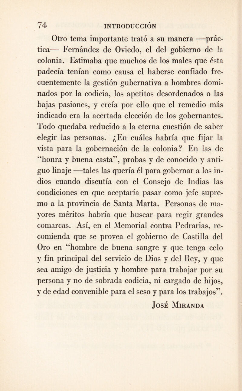 Otro tema importante trató a su manera —prác¬ tica— Fernández de Oviedo, el del gobierno de la colonia. Estimaba que muchos de los males que ésta padecía tenían como causa el haberse confiado fre¬ cuentemente la gestión gubernativa a hombres domi¬ nados por la codicia, los apetitos desordenados o las bajas pasiones, y creía por ello que el remedio más indicado era la acertada elección de los gobernantes. Todo quedaba reducido a la eterna cuestión de saber elegir las personas. ¿En cuáles habría que fijar la vista para la gobernación de la colonia? En las de “honra y buena casta”, probas y de conocido y anti¬ guo linaje —tales las quería él para gobernar a los in¬ dios cuando discutía con el Consejo de Indias las condiciones en que aceptaría pasar como jefe supre¬ mo a la provincia de Santa Marta. Personas de ma¬ yores méritos habría que buscar para regir grandes comarcas. Así, en el Memorial contra Pedrarias, re¬ comienda que se provea el gobierno de Castilla del Oro en “hombre de buena sangre y que tenga celo y fin principal del servicio de Dios y del Rey, y que sea amigo de justicia y hombre para trabajar por su persona y no de sobrada codicia, ni cargado de hijos, y de edad convenible para el seso y para los trabajos”. José Miranda