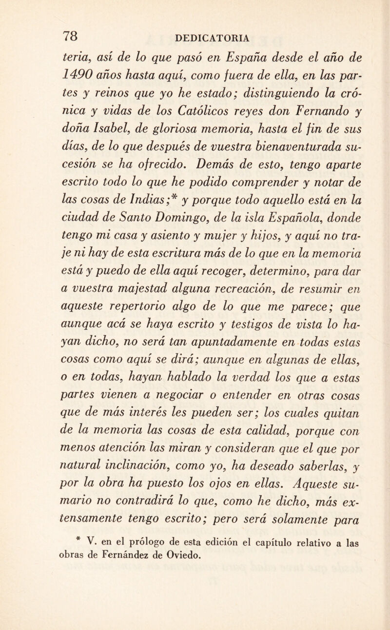 tena, así de lo que pasó en España desde el año de 1490 años hasta aquí, como fuera de ella, en las par¬ tes y reinos que yo he estado; distinguiendo la cró¬ nica y vidas de los Católicos reyes don Fernando y doña Isabel, de gloriosa memoria, hasta el fin de sus días, de lo que después de vuestra bienaventurada su¬ cesión se ha ofrecido. Demás de esto, tengo aparte escrito todo lo que he podido comprender y notar de las cosas de Indias ;* y porque todo aquello está en la ciudad de Santo Domingo, de la isla Española, donde tengo mi casa y asiento y mujer y hijos, y aquí no tra¬ je ni hay de esta escritura más de lo que en la memoria está y puedo de ella aquí recoger, determino, para dar a vuestra majestad alguna recreación, de resumir en aqueste repertorio algo de lo que me parece; que aunque acá se haya escrito y testigos de vista lo ha¬ yan dicho, no será tan apuntadamente en todas estas cosas como aquí se dirá; aunque en algunas de ellas, o en todas, hayan hablado la verdad los que a estas partes vienen a negociar o entender en otras cosas que de más interés les pueden ser; los cuales quitan de la memoria las cosas de esta calidad, porque con menos atención las miran y consideran que el que por natural inclinación, como yo, ha deseado saberlas, y por la obra ha puesto los ojos en ellas. Aqueste su¬ mario no contradirá lo que, como he dicho, más ex¬ tensamente tengo escrito; pero será solamente para * V. en el prólogo de esta edición el capítulo relativo a las obras de Fernández de Oviedo.