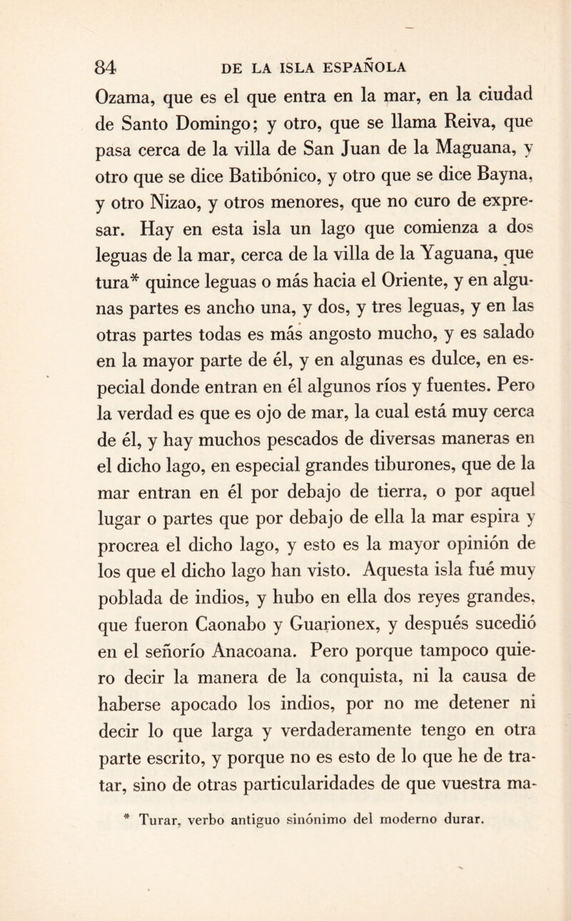 Ozama, que es el que entra en la mar, en la ciudad de Santo Domingo; y otro, que se llama Reiva, que pasa cerca de la villa de San Juan de la Maguana, y otro que se dice Batibónico, y otro que se dice Bayna, y otro Nizao, y otros menores, que no curo de expre¬ sar. Hay en esta isla un lago que comienza a dos leguas de la mar, cerca de la villa de la Yaguana, que tura* quince leguas o más hacia el Oriente, y en algu¬ nas partes es ancho una, y dos, y tres leguas, y en las otras partes todas es más angosto mucho, y es salado en la mayor parte de él, y en algunas es dulce, en es¬ pecial donde entran en él algunos ríos y fuentes. Pero la verdad es que es ojo de mar, la cual está muy cerca de él, y hay muchos pescados de diversas maneras en el dicho lago, en especial grandes tiburones, que de la mar entran en él por debajo de tierra, o por aquel lugar o partes que por debajo de ella la mar espira y procrea el dicho lago, y esto es la mayor opinión de los que el dicho lago han visto. Aquesta isla fué muy poblada de indios, y hubo en ella dos reyes grandes, que fueron Caonabo y Guarionex, y después sucedió en el señorío Anacoana. Pero porque tampoco quie¬ ro decir la manera de la conquista, ni la causa de haberse apocado los indios, por no me detener ni decir lo que larga y verdaderamente tengo en otra parte escrito, y porque no es esto de lo que he de tra¬ tar, sino de otras particularidades de que vuestra ma- Turar, verbo antiguo sinónimo del moderno durar.