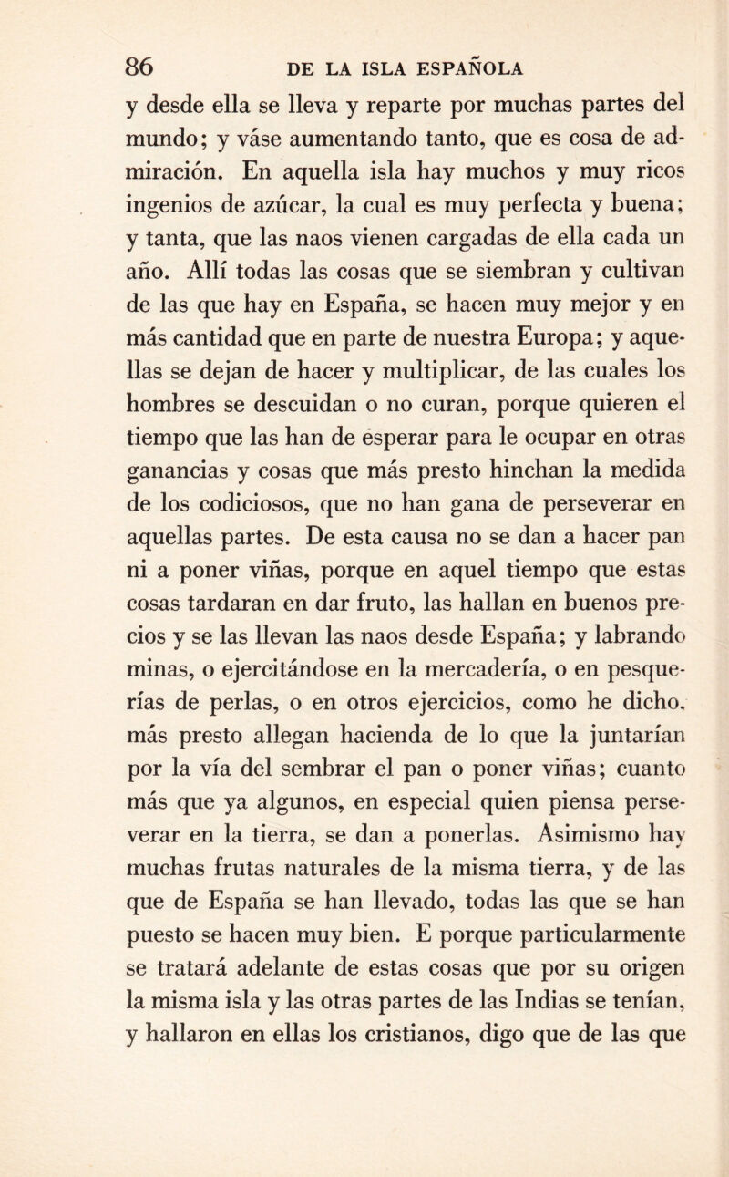 y desde ella se lleva y reparte por muchas partes del mundo; y váse aumentando tanto, que es cosa de ad¬ miración. En aquella isla hay muchos y muy ricos ingenios de azúcar, la cual es muy perfecta y buena; y tanta, que las naos vienen cargadas de ella cada un año. Allí todas las cosas que se siembran y cultivan de las que hay en España, se hacen muy mejor y en más cantidad que en parte de nuestra Europa; y aque¬ llas se dejan de hacer y multiplicar, de las cuales los hombres se descuidan o no curan, porque quieren el tiempo que las han de esperar para le ocupar en otras ganancias y cosas que más presto hinchan la medida de los codiciosos, que no han gana de perseverar en aquellas partes. De esta causa no se dan a hacer pan ni a poner viñas, porque en aquel tiempo que estas cosas tardaran en dar fruto, las hallan en buenos pre¬ cios y se las llevan las naos desde España; y labrando minas, o ejercitándose en la mercadería, o en pesque¬ rías de perlas, o en otros ejercicios, como he dicho, más presto allegan hacienda de lo que la juntarían por la vía del sembrar el pan o poner viñas; cuanto más que ya algunos, en especial quien piensa perse¬ verar en la tierra, se dan a ponerlas. Asimismo hay muchas frutas naturales de la misma tierra, y de las que de España se han llevado, todas las que se han puesto se hacen muy bien. E porque particularmente se tratará adelante de estas cosas que por su origen la misma isla y las otras partes de las Indias se tenían, y hallaron en ellas los cristianos, digo que de las que