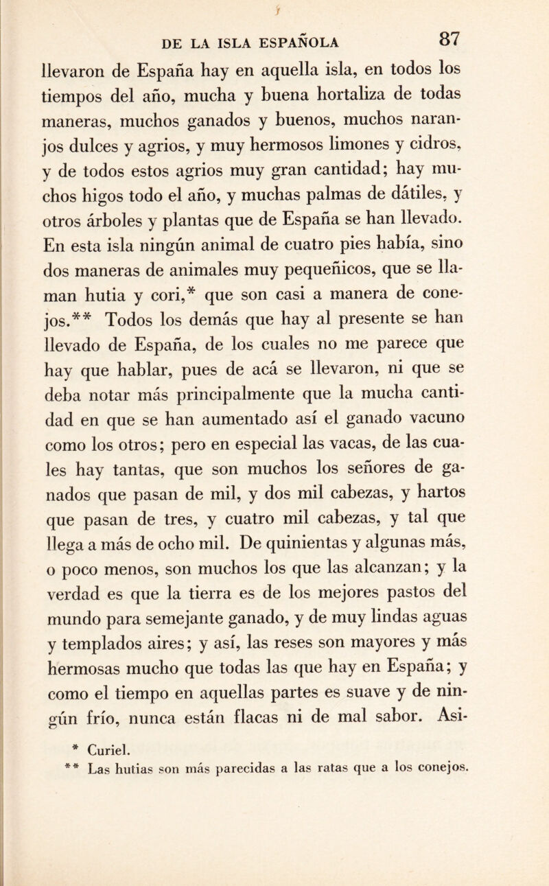 jf DE LA ISLA ESPAÑOLA 87 llevaron de España hay en aquella isla, en todos los tiempos del año, mucha y buena hortaliza de todas maneras, muchos ganados y buenos, muchos naran¬ jos dulces y agrios, y muy hermosos limones y cidros, y de todos estos agrios muy gran cantidad; hay mu¬ chos higos todo el año, y muchas palmas de dátiles, y otros árboles y plantas que de España se han llevado. En esta isla ningún animal de cuatro pies había, sino dos maneras de animales muy pequeñicos, que se lla¬ man hutia y cori,* que son casi a manera de cone¬ jos.** Todos los demás que hay al presente se han llevado de España, de los cuales no me parece que hay que hablar, pues de acá se llevaron, ni que se deba notar más principalmente que la mucha canti¬ dad en que se han aumentado así el ganado vacuno como los otros; pero en especial las vacas, de las cua¬ les hay tantas, que son muchos los señores de ga¬ nados que pasan de mil, y dos mil cabezas, y hartos que pasan de tres, y cuatro mil cabezas, y tal que llega a más de ocho mil. De quinientas y algunas más, o poco menos, son muchos los que las alcanzan; y la verdad es que la tierra es de los mejores pastos del mundo para semejante ganado, y de muy lindas aguas y templados aires; y así, las reses son mayores y más hermosas mucho que todas las que hay en España; y como el tiempo en aquellas partes es suave y de nin- oún frío, nunca están flacas ni de mal sabor. Asi- * Curiel. ** Las hutías son más parecidas a las ratas que a los conejos.
