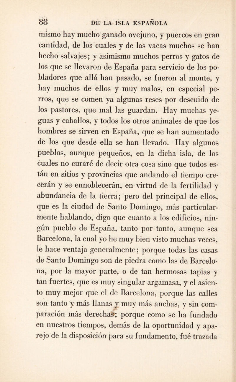 mismo hay mucho ganado ovejuno, y puercos en gran cantidad, de los cuales y de las vacas muchos se han hecho salvajes; y asimismo muchos perros y gatos de los que se llevaron de España para servicio de los po¬ bladores que allá han pasado, se fueron al monte, y hay muchos de ellos y muy malos, en especial pe¬ rros, que se comen ya algunas reses por descuido de los pastores, que mal las guardan. Hay muchas ye¬ guas y caballos, y todos los otros animales de que los hombres se sirven en España, que se han aumentado de los que desde ella se han llevado. Hay algunos pueblos, aunque pequeños, en la dicha isla, de los cuales no curaré de decir otra cosa sino que todos es¬ tán en sitios y provincias que andando el tiempo cre¬ cerán y se ennoblecerán, en virtud de la fertilidad y abundancia de la tierra; pero del principal de ellos, que es la ciudad de Santo Domingo, más particular¬ mente hablando, digo que cuanto a los edificios, nin¬ gún pueblo de España, tanto por tanto, aunque sea Barcelona, la cual yo he muy bien visto muchas veces, le hace ventaja generalmente; porque todas las casas de Santo Domingo son de piedra como las de Barcelo¬ na, por la mayor parte, o de tan hermosas tapias y tan fuertes, que es muy singular argamasa, y el asien¬ to muy mejor que el de Barcelona, porque las calles son tanto y más llanas y muy más anchas, y sin com- paración más derecha^; porque como se ha fundado en nuestros tiempos, demás de la oportunidad y apa¬ rejo de la disposición para su fundamento, fué trazada