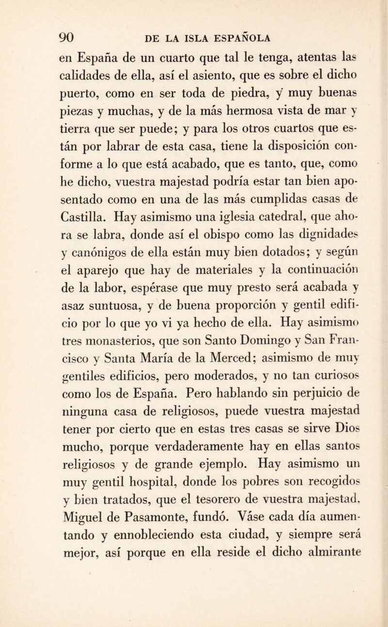 en España de un cuarto que tal le tenga, atentas las calidades de ella, así el asiento, que es sobre el dicho puerto, como en ser toda de piedra, y muy buenas piezas y muchas, y de la más hermosa vista de mar y tierra que ser puede; y para los otros cuartos que es¬ tán por labrar de esta casa, tiene la disposición con¬ forme a lo que está acabado, que es tanto, que, como he dicho, vuestra majestad podría estar tan bien apo¬ sentado como en una de las más cumplidas casas de Castilla. Hay asimismo una iglesia catedral, que aho¬ ra se labra, donde así el obispo como las dignidades y canónigos de ella están muy bien dotados; y según el aparejo que hay de materiales y la continuación de la labor, espérase que muy presto será acabada y asaz suntuosa, y de buena proporción y gentil edifi¬ cio por lo que yo vi ya hecho de ella. Hay asimismo tres monasterios, que son Santo Domingo y San Fran¬ cisco y Santa María de la Merced; asimismo de muy gentiles edificios, pero moderados, y no tan curiosos como los de España. Pero hablando sin perjuicio de ninguna casa de religiosos, puede vuestra majestad tener por cierto que en estas tres casas se sirve Dios mucho, porque verdaderamente hay en ellas santos religiosos y de grande ejemplo. Hay asimismo un muy gentil hospital, donde los pobres son recogidos y bien tratados, que el tesorero de vuestra majestad. Miguel de Pasamonte, fundó. Váse cada día aumen¬ tando y ennobleciendo esta ciudad, y siempre será mejor, así porque en ella reside el dicho almirante