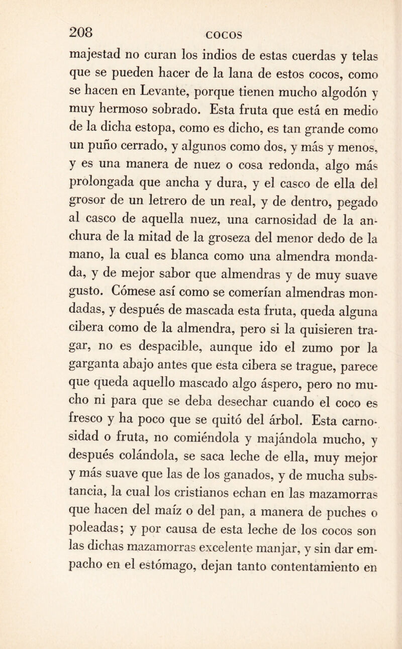 203 majestad no curan los indios de estas cuerdas y telas que se pueden hacer de la lana de estos cocos, como se hacen en Levante, porque tienen mucho algodón y muy hermoso sobrado. Esta fruta que está en medio de la dicha estopa, como es dicho, es tan grande como un puño cerrado, y algunos como dos, y más y menos, y es una manera de nuez o cosa redonda, algo más prolongada que ancha y dura, y el casco de ella del grosor de un letrero de un real, y de dentro, pegado al casco de aquella nuez, una carnosidad de la an¬ chura de la mitad de la groseza del menor dedo de la mano, la cual es blanca como una almendra monda¬ da, y de mejor sabor que almendras y de muy suave gusto. Cómese así como se comerían almendras mon¬ dadas, y después de mascada esta fruta, queda alguna cibera como de la almendra, pero si la quisieren tra¬ gar, no es despacible, aunque ido el zumo por la garganta ahajo antes que esta cibera se trague, parece que queda aquello mascado algo áspero, pero no mu¬ cho ni para que se deba desechar cuando el coco es fresco y ha poco que se quitó del árbol. Esta carno¬ sidad o fruta, no comiéndola y majándola mucho, y después colándola, se saca leche de ella, muy mejor y más suave que las de los ganados, y de mucha subs¬ tancia, la cual los cristianos echan en las mazamorras que hacen del maíz o del pan, a manera de puches o poleadas; y por causa de esta leche de los cocos son las dichas mazamorras excelente manjar, y sin dar em¬ pacho en el estómago, dejan tanto contentamiento en