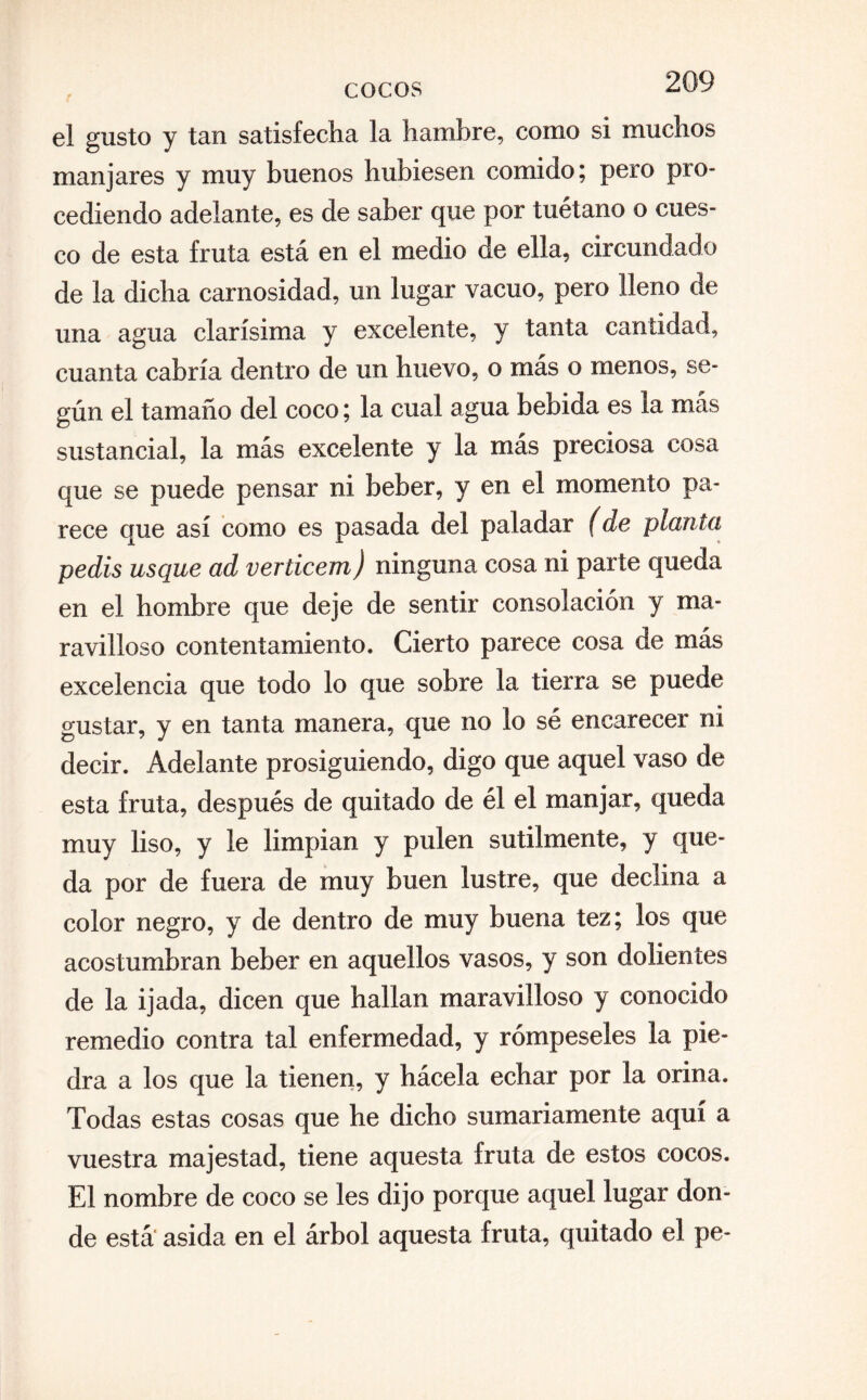 el gusto y tan satisfecha la hambre, como si muchos manjares y muy buenos hubiesen comido; pero pro¬ cediendo adelante, es de saber que por tuétano o cues¬ co de esta fruta está en el medio de ella, circundado de la dicha carnosidad, un lugar vacuo, pero lleno de una agua clarísima y excelente, y tanta cantidad, cuanta cabría dentro de un huevo, o más o menos, se¬ gún el tamaño del coco; la cual agua bebida es la más sustancial, la más excelente y la más preciosa cosa que se puede pensar ni beber, y en el momento pa¬ rece que así como es pasada del paladar (de planta pedís usque ad verticem) ninguna cosa ni parte queda en el hombre que deje de sentir consolación y ma¬ ravilloso contentamiento. Cierto parece cosa de más excelencia que todo lo que sobre la tierra se puede gustar, y en tanta manera, que no lo sé encarecer ni decir. Adelante prosiguiendo, digo que aquel vaso de esta fruta, después de quitado de él el manjar, queda muy liso, y le limpian y pulen sutilmente, y epo¬ da por de fuera de muy buen lustre, que declina a color negro, y de dentro de muy buena tez; los que acostumbran beber en aquellos vasos, y son dolientes de la ijada, dicen que hallan maravilloso y conocido remedio contra tal enfermedad, y rómpeseles la pie¬ dra a los que la tienen, y hácela echar por la orina. Todas estas cosas que he dicho sumariamente aquí a vuestra majestad, tiene aquesta fruta de estos cocos. El nombre de coco se les dijo porque aquel lugar don¬ de está asida en el árbol aquesta fruta, quitado el pe-