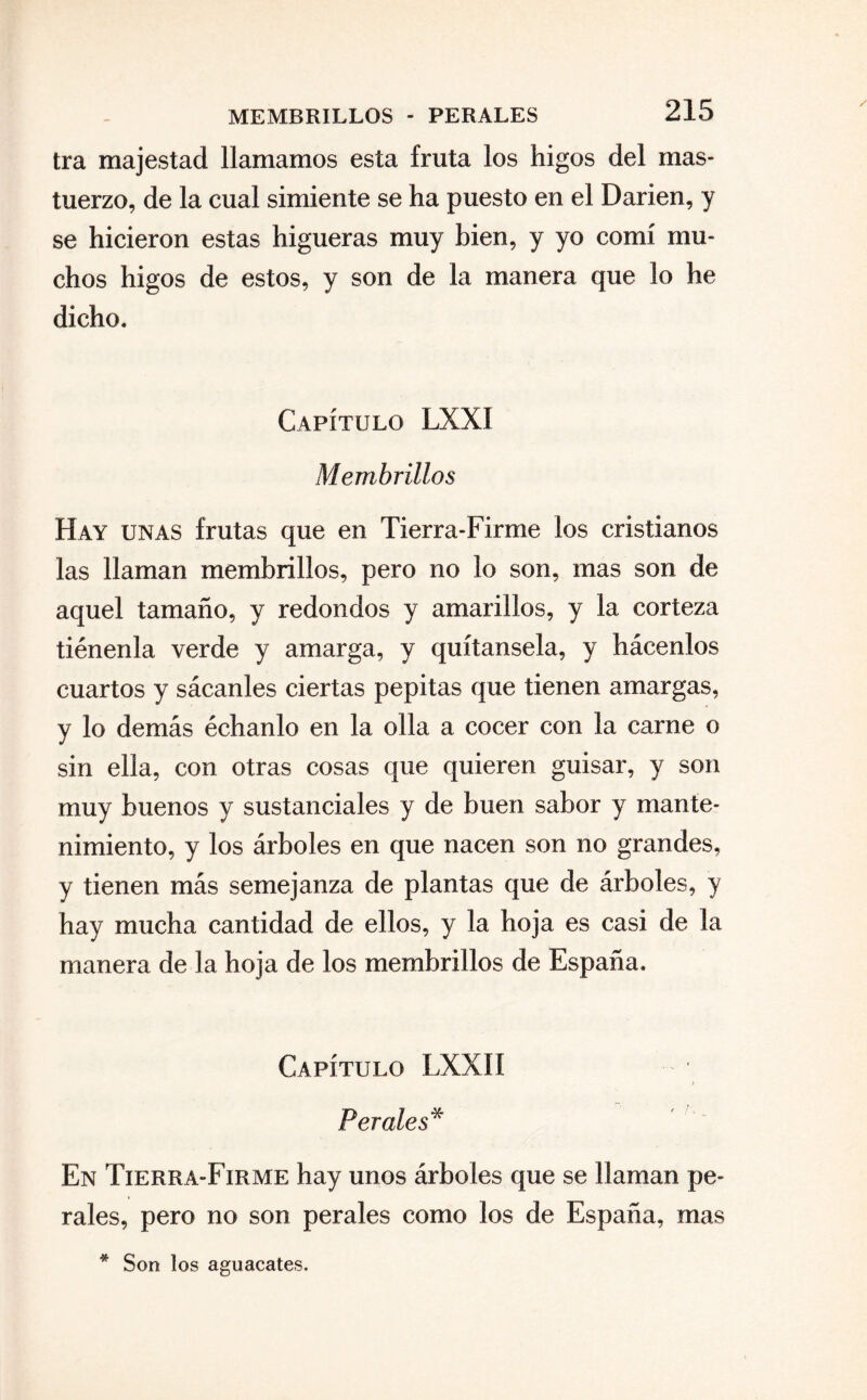 MEMBRILLOS - PERALES tra majestad llamamos esta fruta los higos del mas¬ tuerzo, de la cual simiente se ha puesto en el Darien, y se hicieron estas higueras muy bien, y yo comí mu¬ chos higos de estos, y son de la manera que lo he dicho. Capítulo LXXÍ Membrillos Hay unas frutas que en Tierra-Firme los cristianos las llaman membrillos, pero no lo son, mas son de aquel tamaño, y redondos y amarillos, y la corteza tiénenla verde y amarga, y quítansela, y hácenlos cuartos y sácanles ciertas pepitas que tienen amargas, y lo demás échanlo en la olla a cocer con la carne o sin ella, con otras cosas que quieren guisar, y son muy buenos y sustanciales y de buen sabor y mante¬ nimiento, y los árboles en que nacen son no grandes, y tienen más semejanza de plantas que de árboles, y hay mucha cantidad de ellos, y la hoja es casi de la manera de la hoja de los membrillos de España. Capítulo LXXIf > Perales* En Tierra-Firme hay unos árboles que se llaman pe¬ rales, pero no son perales como los de España, mas * Son los aguacates.