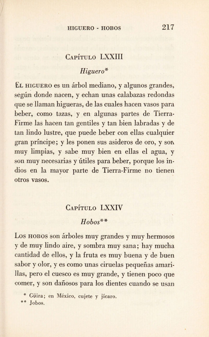 Capítulo LXXIII Hi güero* El higuero es un árbol mediano, y algunos grandes, según donde nacen, y echan unas calabazas redondas que se llaman higueras, de las cuales hacen vasos para beber, como tazas, y en algunas partes de Tierra- Firme las hacen tan gentiles y tan bien labradas y de tan lindo lustre, que puede beber con ellas cualquier gran príncipe; y les ponen sus asideros de oro, y son muy limpias, y sabe muy bien en ellas el agua, y son muy necesarias y útiles para beber, porque los in¬ dios en la mayor parte de Tierra-Firme no tienen otros vasos. Capítulo LXXIV V Hobos** Los hobos son árboles muy grandes y muy hermosos y de muy lindo aire, y sombra muy sana; hay mucha cantidad de ellos, y la fruta es muy buena y de buen sabor y olor, y es como unas ciruelas pequeñas amari¬ llas, pero el cuesco es muy grande, y tienen poco que comer, y son dañosos para los dientes cuando se usan * Güira; en México, cujete y jícaro. Jobos. « *