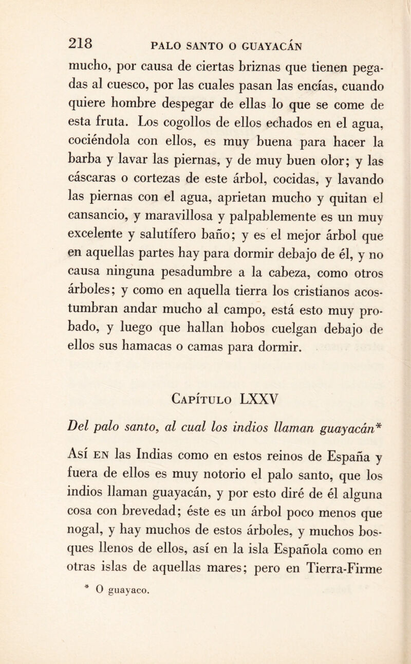 mucho, por causa de ciertas briznas que tienen pega¬ das al cuesco, por las cuales pasan las encías, cuando quiere hombre despegar de ellas lo que se come de esta fruta. Los cogollos de ellos echados en el agua, cociéndola con ellos, es muy buena para hacer Ja barba y lavar las piernas, y de muy buen olor; y las cáscaras o cortezas de este árbol, cocidas, y lavando las piernas con el agua, aprietan mucho y quitan el cansancio, y maravillosa y palpablemente es un muy excelente y salutífero baño; y es el mejor árbol que en aquellas partes hay para dormir debajo de él, y no causa ninguna pesadumbre a la cabeza, como otros árboles; y como en aquella tierra los cristianos acos¬ tumbran andar mucho al campo, está esto muy pro¬ bado, y luego que hallan hobos cuelgan debajo de ellos sus hamacas o camas para dormir. Capítulo LXXV Del palo santo, al cual los indios llaman guayacán* Así en las Indias como en estos reinos de España y fuera de ellos es muy notorio el palo santo, que los indios llaman guayacán, y por esto diré de él alguna cosa con brevedad; éste es un árbol poco menos que nogal, y hay muchos de estos árboles, y muchos bos¬ ques llenos de ellos, así en la isla Española como en otras islas de aquellas mares; pero en Tierra-Firme * O guayaco.
