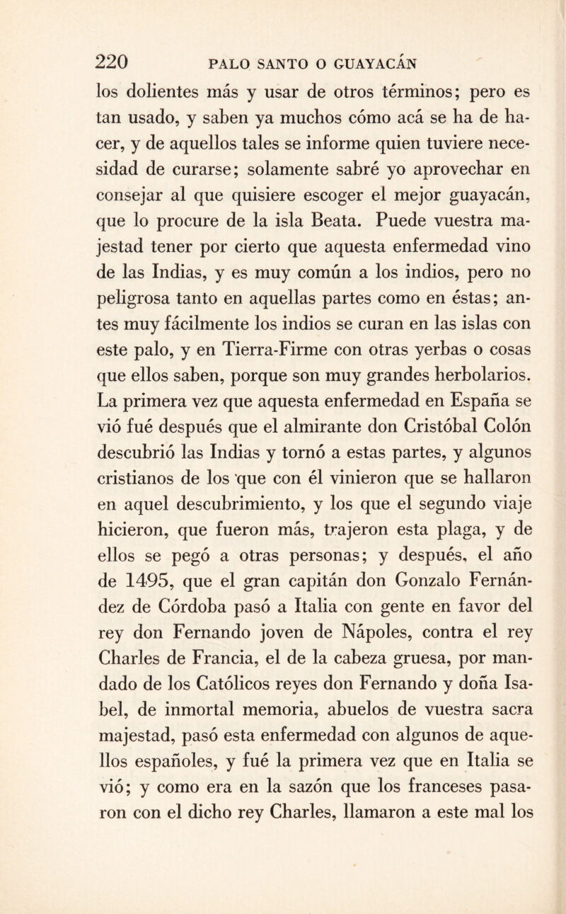 los dolientes más y usar de otros términos; pero es tan usado, y saben ya muchos cómo acá se ha de ha¬ cer, y de aquellos tales se informe quien tuviere nece¬ sidad de curarse; solamente sabré yo aprovechar en consejar al que quisiere escoger el mejor guayacán, que lo procure de la isla Beata. Puede vuestra ma¬ jestad tener por cierto que aquesta enfermedad vino de las Indias, y es muy común a los indios, pero no peligrosa tanto en aquellas partes como en éstas; an¬ tes muy fácilmente los indios se curan en las islas con este palo, y en Tierra-Firme con otras yerbas o cosas que ellos saben, porque son muy grandes herbolarios. La primera vez que aquesta enfermedad en España se vio fué después que el almirante don Cristóbal Colón descubrió las Indias y tornó a estas partes, y algunos cristianos de los que con él vinieron que se hallaron en aquel descubrimiento, y los que el segundo viaje hicieron, que fueron más, trajeron esta plaga, y de ellos se pegó a otras personas; y después, el año de 1495, que el gran capitán don Gonzalo Fernán¬ dez de Córdoba pasó a Italia con gente en favor del rey don Fernando joven de Nápoles, contra el rey Charles de Francia, el de la cabeza gruesa, por man¬ dado de los Católicos reyes don Fernando y doña Isa¬ bel, de inmortal memoria, abuelos de vuestra sacra majestad, pasó esta enfermedad con algunos de aque¬ llos españoles, y fué la primera vez que en Italia se vió; y como era en la sazón que los franceses pasa¬ ron con el dicho rey Charles, llamaron a este mal los