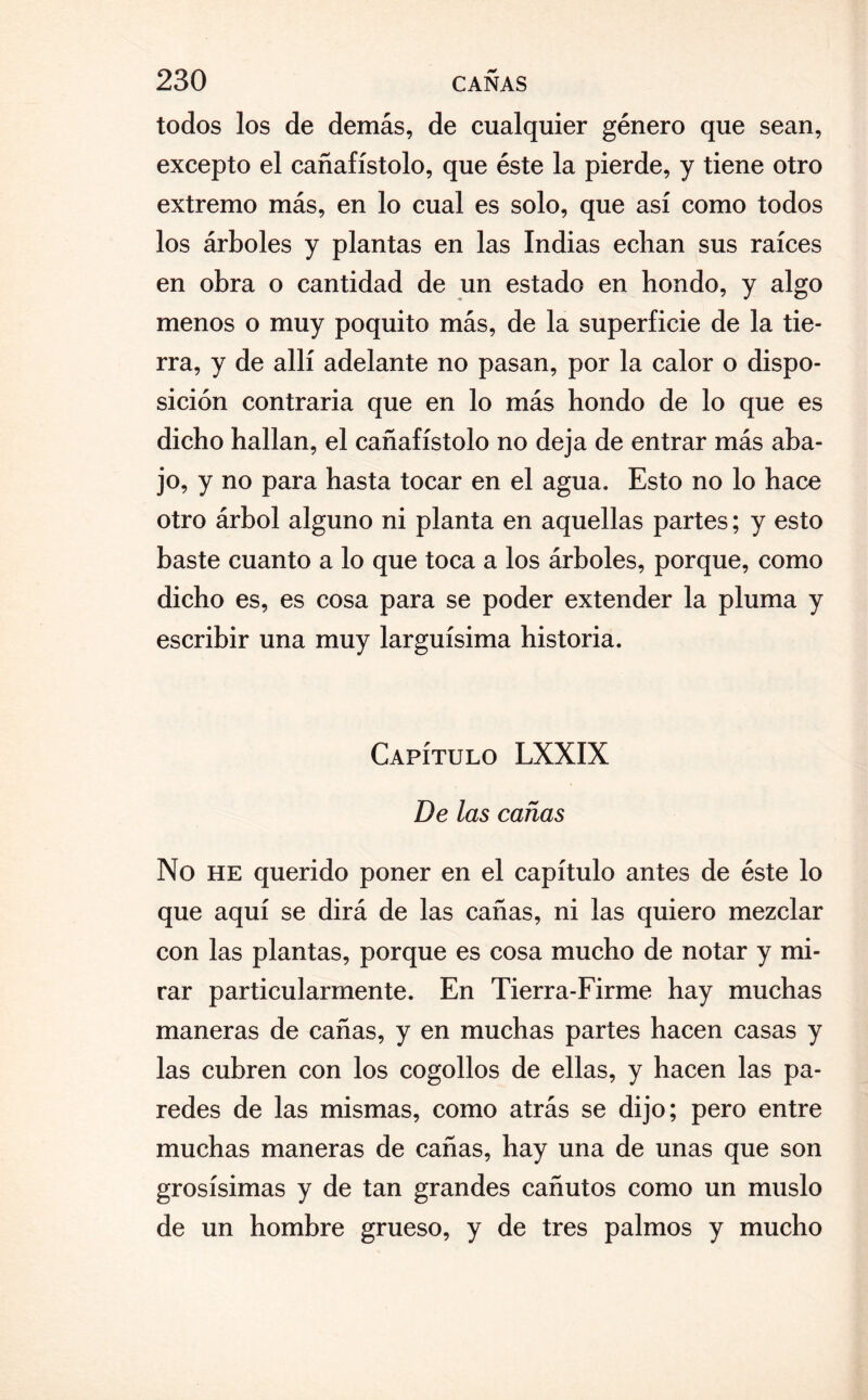 todos los de demás, de cualquier género que sean, excepto el cañafístolo, que éste la pierde, y tiene otro extremo más, en lo cual es solo, que así como todos los árboles y plantas en las Indias echan sus raíces en obra o cantidad de un estado en hondo, y algo menos o muy poquito más, de la superficie de la tie¬ rra, y de allí adelante no pasan, por la calor o dispo¬ sición contraria que en lo más hondo de lo que es dicho hallan, el cañafístolo no deja de entrar más aba¬ jo, y no para hasta tocar en el agua. Esto no lo hace otro árbol alguno ni planta en aquellas partes; y esto baste cuanto a lo que toca a los árboles, porque, como dicho es, es cosa para se poder extender la pluma y escribir una muy larguísima historia. Capítulo LXXIX De las cañas No he querido poner en el capítulo antes de éste lo que aquí se dirá de las cañas, ni las quiero mezclar con las plantas, porque es cosa mucho de notar y mi¬ rar particularmente. En Tierra-Firme hay muchas maneras de cañas, y en muchas partes hacen casas y las cubren con los cogollos de ellas, y hacen las pa¬ redes de las mismas, como atrás se dijo; pero entre muchas maneras de cañas, hay una de unas que son grosísimas y de tan grandes cañutos como un muslo de un hombre grueso, y de tres palmos y mucho
