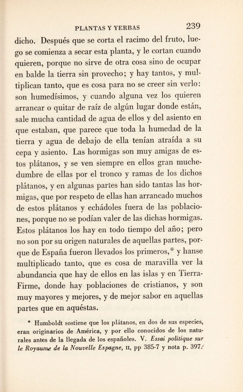 dicho. Después que se corta el racimo del fruto, lue¬ go se comienza a secar esta planta, y le cortan cuando quieren, porque no sirve de otra cosa sino de ocupar en balde la tierra sin provecho; y hay tantos, y mul¬ tiplican tanto, que es cosa para no se creer sin verlo: son humedísimos, y cuando alguna vez los quieren arrancar o quitar de raíz de algún lugar donde están, sale mucha cantidad de agua de ellos y del asiento en que estaban, que parece que toda la humedad de la tierra y agua de debajo de ella tenían atraída a su cepa y asiento. Las hormigas son muy amigas de es¬ tos plátanos, y se ven siempre en ellos gran muche¬ dumbre de ellas por el tronco y ramas de los dichos plátanos, y en algunas partes han sido tantas las hor¬ migas, que por respeto de ellas han arrancado muchos de estos plátanos y echádoles fuera de las poblacio¬ nes, porque no se podían valer de las dichas hormigas. Estos plátanos los hay en todo tiempo del año; pero no son por su origen naturales de aquellas partes, por¬ que de España fueron llevados los primeros,7' y hanse multiplicado tanto, que es cosa de maravilla ver la abundancia que hay de ellos en las islas y en Tierra- Firme, donde hay poblaciones de cristianos, y son muy mayores y mejores, y de mejor sabor en aquellas partes que en aquéstas. * Humboldt sostiene que los plátanos, en dos de sus especies, eran originarios de América, y por ello conocidos de los natu¬ rales antes de la llegada de los españoles. V. Essai politique sur le Royanme de la Nouvelle Espagne, II, pp 385-7 y nota p. 397/
