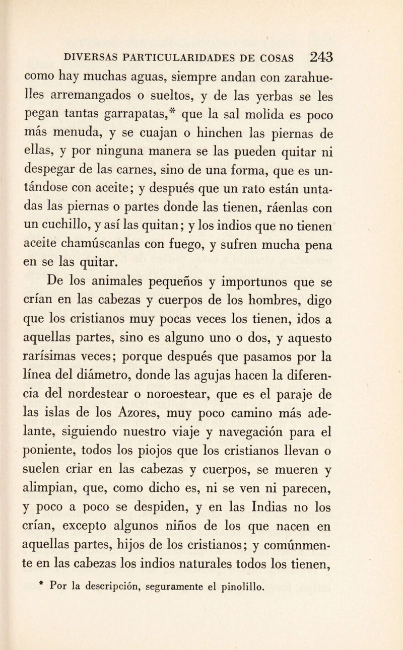 como hay muchas aguas, siempre andan con zarahue- lles arremangados o sueltos, y de las yerbas se les pegan tantas garrapatas,* que la sal molida es poco más menuda, y se cuajan o hinchen las piernas de ellas, y por ninguna manera se las pueden quitar ni despegar de las carnes, sino de una forma, que es un¬ tándose con aceite; y después que un rato están unta¬ das las piernas o partes donde las tienen, ráenlas con un cuchillo, y así las quitan; y los indios que no tienen aceite chamúscanlas con fuego, y sufren mucha pena en se las quitar. De los animales pequeños y importunos que se crían en las cabezas y cuerpos de los hombres, digo que los cristianos muy pocas veces los tienen, idos a aquellas partes, sino es alguno uno o dos, y aquesto rarísimas veces; porque después que pasamos por la línea del diámetro, donde las agujas hacen la diferen¬ cia del nordestear o noroestear, que es el paraje de las islas de los Azores, muy poco camino más ade¬ lante, siguiendo nuestro viaje y navegación para el poniente, todos los piojos que los cristianos llevan o suelen criar en las cabezas y cuerpos, se mueren y alimpian, que, como dicho es, ni se ven ni parecen, y poco a poco se despiden, y en las Indias no los crían, excepto algunos niños de los que nacen en aquellas partes, hijos de los cristianos; y comúnmen¬ te en las cabezas los indios naturales todos los tienen, * Por la descripción, seguramente el pinolillo.