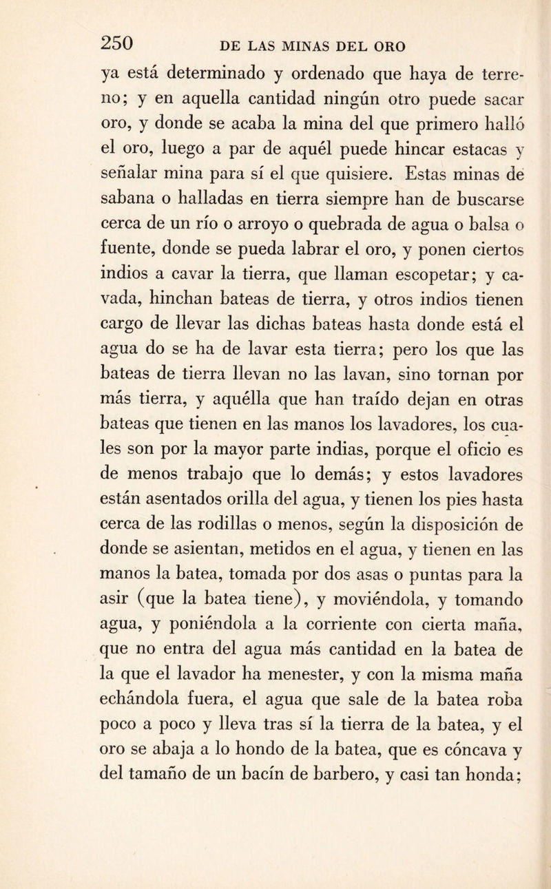 ya está determinado y ordenado que haya de terre¬ no; y en aquella cantidad ningún otro puede sacar oro, y donde se acaba la mina del que primero halló el oro, luego a par de aquél puede hincar estacas y señalar mina para sí el que quisiere. Estas minas de sabana o halladas en tierra siempre han de buscarse cerca de un río o arroyo o quebrada de agua o balsa o fuente, donde se pueda labrar el oro, y ponen ciertos indios a cavar la tierra, que llaman escopetar; y ca¬ vada, hinchan bateas de tierra, y otros indios tienen cargo de llevar las dichas bateas hasta donde está el agua do se ha de lavar esta tierra; pero los que las bateas de tierra llevan no las lavan, sino tornan por más tierra, y aquélla que han traído dejan en otras bateas que tienen en las manos los lavadores, los cua¬ les son por la mayor parte indias, porque el oficio es de menos trabajo que lo demás; y estos lavadores están asentados orilla del agua, y tienen los pies hasta cerca de las rodillas o menos, según la disposición de donde se asientan, metidos en el agua, y tienen en las manos la batea, tomada por dos asas o puntas para la asir (que la batea tiene), y moviéndola, y tomando agua, y poniéndola a la corriente con cierta maña, que no entra del agua más cantidad en la batea de la que el lavador ha menester, y con la misma maña echándola fuera, el agua que sale de la batea roba poco a poco y lleva tras sí la tierra de la batea, y el oro se abaja a lo hondo de la batea, que es cóncava y del tamaño de un bacín de barbero, y casi tan honda;