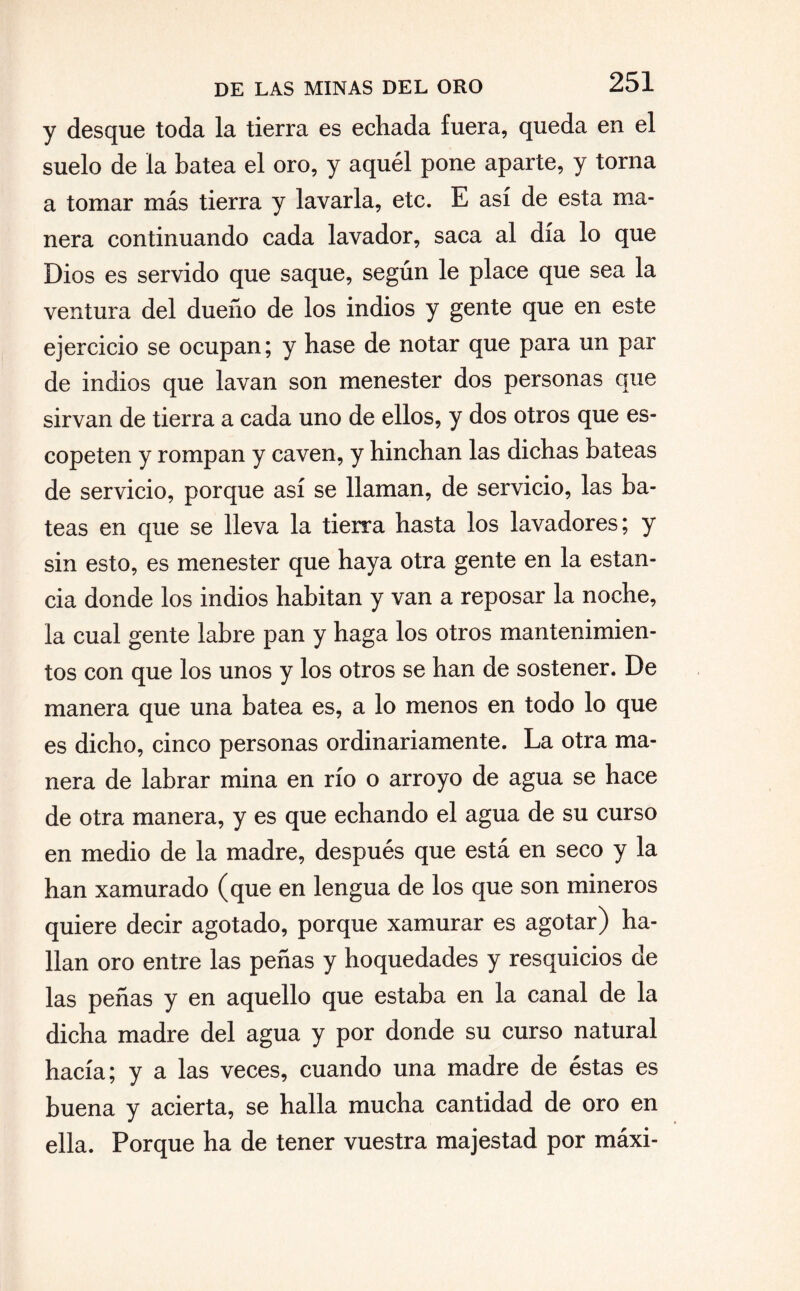 y desque toda la tierra es echada fuera, queda en el suelo de la batea el oro, y aquél pone aparte, y torna a tomar más tierra y lavarla, etc. E así de esta ma¬ nera continuando cada lavador, saca al día lo que Dios es servido que saque, según le place que sea la ventura del dueño de los indios y gente que en este ejercicio se ocupan; y hase de notar que para un par de indios que lavan son menester dos personas que sirvan de tierra a cada uno de ellos, y dos otros que es¬ copeten y rompan y caven, y hinchan las dichas bateas de servicio, porque así se llaman, de servicio, las ba¬ teas en que se lleva la tierra hasta los lavadores; y sin esto, es menester que haya otra gente en la estan¬ cia donde los indios habitan y van a reposar la noche, la cual gente labre pan y haga los otros mantenimien¬ tos con que los unos y los otros se han de sostener. De manera que una batea es, a lo menos en todo lo que es dicho, cinco personas ordinariamente. La otra ma¬ nera de labrar mina en río o arroyo de agua se hace de otra manera, y es que echando el agua de su curso en medio de la madre, después que está en seco y la han xamurado (que en lengua de los que son mineros quiere decir agotado, porque xamurar es agotar) ha¬ llan oro entre las peñas y hoquedades y resquicios de las peñas y en aquello que estaba en la canal de la dicha madre del agua y por donde su curso natural hacía; y a las veces, cuando una madre de éstas es buena y acierta, se halla mucha cantidad de oro en ella. Porque ha de tener vuestra majestad por máxi-