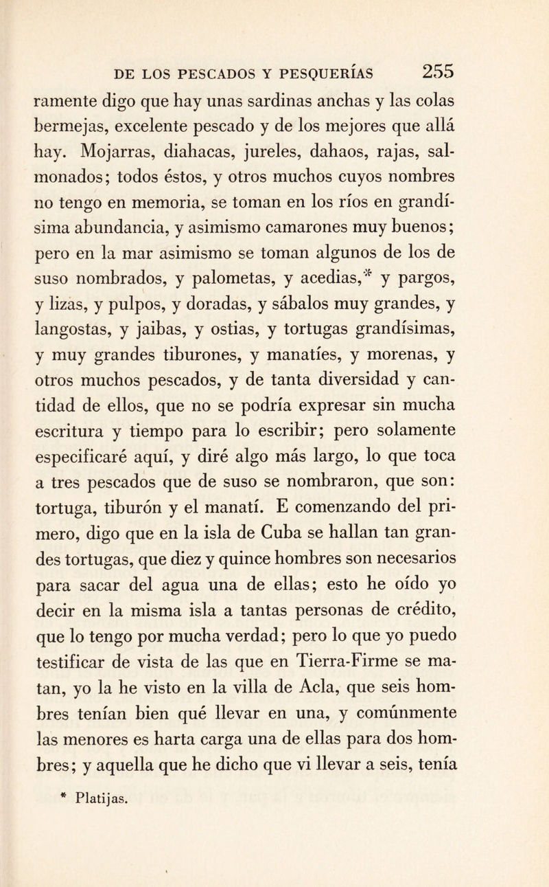 ramente digo que hay unas sardinas anchas y las colas bermejas, excelente pescado y de los mejores que allá hay. Mojarras, diahacas, jureles, dahaos, rajas, sal¬ monados; todos éstos, y otros muchos cuyos nombres no tengo en memoria, se toman en los ríos en grandí¬ sima abundancia, y asimismo camarones muy buenos; pero en la mar asimismo se toman algunos de los de suso nombrados, y palometas, y acedías,'* y pargos, y lizas, y pulpos, y doradas, y sábalos muy grandes, y langostas, y jaibas, y ostias, y tortugas grandísimas, y muy grandes tiburones, y manatíes, y morenas, y otros muchos pescados, y de tanta diversidad y can¬ tidad de ellos, que no se podría expresar sin mucha escritura y tiempo para lo escribir; pero solamente especificaré aquí, y diré algo más largo, lo que toca a tres pescados que de suso se nombraron, que son: tortuga, tiburón y el manatí. E comenzando del pri¬ mero, digo que en la isla de Cuba se hallan tan gran¬ des tortugas, que diez y quince hombres son necesarios para sacar del agua una de ellas; esto he oído yo decir en la misma isla a tantas personas de crédito, que lo tengo por mucha verdad; pero lo que yo puedo testificar de vista de las que en Tierra-Firme se ma¬ tan, yo la he visto en la villa de Acia, que seis hom¬ bres tenían bien qué llevar en una, y comúnmente las menores es harta carga una de ellas para dos hom¬ bres; y aquella que he dicho que vi llevar a seis, tenía * Platijas.