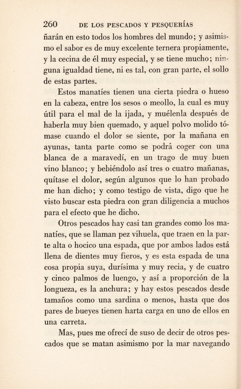 ñarán en esto todos los hombres del mundo; y asimis¬ mo el sabor es de muy excelente ternera propiamente, y la cecina de él muy especial, y se tiene mucho; nin¬ guna igualdad tiene, ni es tal, con gran parte, el sollo de estas partes. Estos manatíes tienen una cierta piedra o hueso en la cabeza, entre los sesos o meollo, la cual es muy útil para el mal de la ijada, y muélenla después de haberla muy bien quemado, y aquel polvo molido tó¬ mase cuando el dolor se siente, por la mañana en ayunas, tanta parte como se podrá coger con una blanca de a maravedí, en un trago de muy buen vino blanco; y bebiéndolo así tres o cuatro mañanas, quítase el dolor, según algunos que lo han probado me han dicho; y como testigo de vista, digo que he visto buscar esta piedra con gran diligencia a muchos para el efecto que he dicho. Otros pescados hay casi tan grandes como los ma¬ natíes, que se llaman pez vihuela, que traen en la par¬ te alta o hocico una espada, que por ambos lados está llena de dientes muy fieros, y es esta espada de una cosa propia suya, durísima y muy recia, y de cuatro y cinco palmos de luengo, y así a proporción de la longueza, es la anchura; y hay estos pescados desde tamaños como una sardina o menos, hasta que dos pares de bueyes tienen harta carga en uno de ellos en una carreta. Mas, pues me ofrecí de suso de decir de otros pes¬ cados que se matan asimismo por la mar navegando