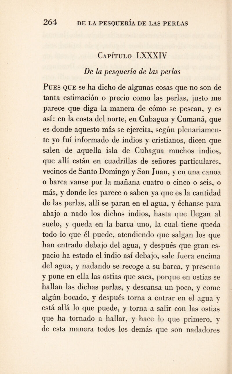 Capítulo LXXXIV De la pesquería de las perlas Pues que se ha dicho de algunas cosas que no son de tanta estimación o precio como las perlas, justo me parece que diga la manera de cómo se pescan, y es así: en la costa del norte, en Cubagua y Cumaná, que es donde aquesto más se ejercita, según plenariamen¬ te yo fui informado de indios y cristianos, dicen que salen de aquella isla de Cubagua muchos indios, que allí están en cuadrillas de señores particulares, vecinos de Santo Domingo y San Juan, y en una canoa o barca vanse por la mañana cuatro o cinco o seis, o más, y donde les parece o saben ya que es la cantidad de las perlas, allí se paran en el agua, y échanse para abajo a nado los dichos indios, hasta que llegan al suelo, y queda en la barca uno, la cual tiene queda todo lo que él puede, atendiendo que salgan los que han entrado debajo del agua, y después que gran es¬ pacio ha estado el indio así debajo, sale fuera encima del agua, y nadando se recoge a su barca, y presenta y pone en ella las ostias que saca, porque en ostias se hallan las dichas perlas, y descansa un poco, y come algún bocado, y después torna a entrar en el agua y está allá lo que puede, y torna a salir con las ostias que ha tornado a hallar, y hace lo que primero, y de esta manera todos los demás que son nadadores