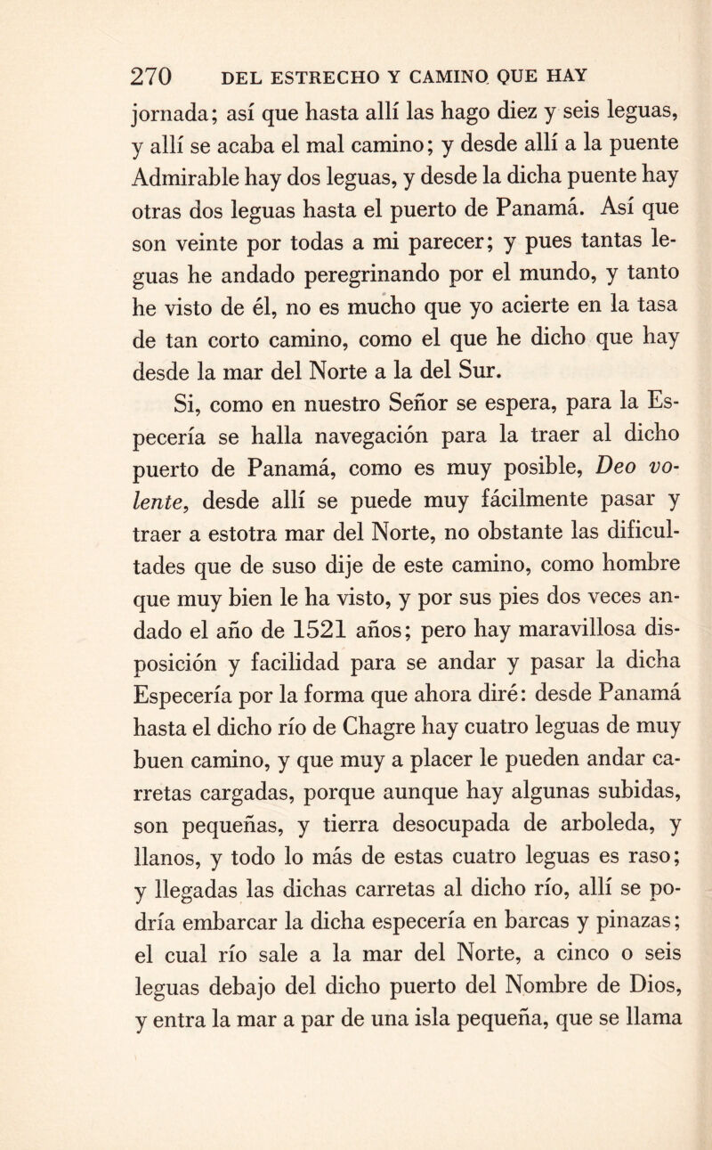 jornada; así que hasta allí las hago diez y seis leguas, y allí se acaba el mal camino; y desde allí a la puente Admirable hay dos leguas, y desde la dicha puente hay otras dos leguas hasta el puerto de Panamá. Así que son veinte por todas a mi parecer; y pues tantas le¬ guas he andado peregrinando por el mundo, y tanto he visto de él, no es mucho que yo acierte en la tasa de tan corto camino, como el que he dicho que hay desde la mar del Norte a la del Sur. Si, como en nuestro Señor se espera, para la Es¬ pecería se halla navegación para la traer al dicho puerto de Panamá, como es muy posible, Deo vo- lente, desde allí se puede muy fácilmente pasar y traer a estotra mar del Norte, no obstante las dificul¬ tades que de suso dije de este camino, como hombre que muy bien le ha visto, y por sus pies dos veces an¬ dado el año de 1521 años; pero hay maravillosa dis¬ posición y facilidad para se andar y pasar la dicha Especería por la forma que ahora diré: desde Panamá hasta el dicho río de Chagre hay cuatro leguas de muy buen camino, y que muy a placer le pueden andar ca¬ rretas cargadas, porque aunque hay algunas subidas, son pequeñas, y tierra desocupada de arboleda, y llanos, y todo lo más de estas cuatro leguas es raso; y llegadas las dichas carretas al dicho río, allí se po¬ dría embarcar la dicha especería en barcas y pinazas; el cual río sale a la mar del Norte, a cinco o seis leguas debajo del dicho puerto del Nombre de Dios, y entra la mar a par de una isla pequeña, que se llama